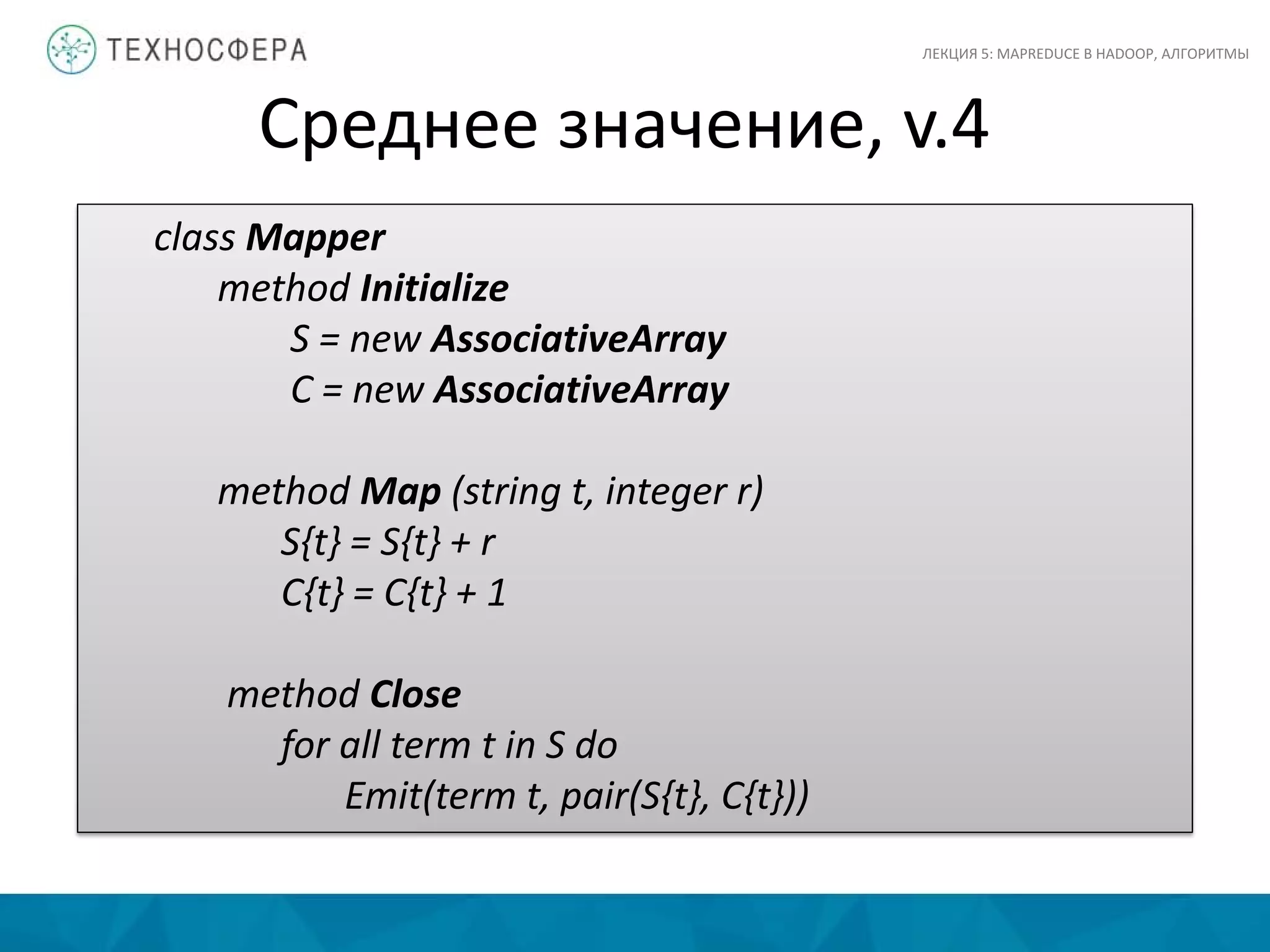 Среднее значение, v.4
ЛЕКЦИЯ 5: MAPREDUCE В HADOOP, АЛГОРИТМЫ
class Mapper
method Initialize
S = new AssociativeArray
C = new AssociativeArray
method Map (string t, integer r)
S{t} = S{t} + r
C{t} = C{t} + 1
method Close
for all term t in S do
Emit(term t, pair(S{t}, C{t}))
 