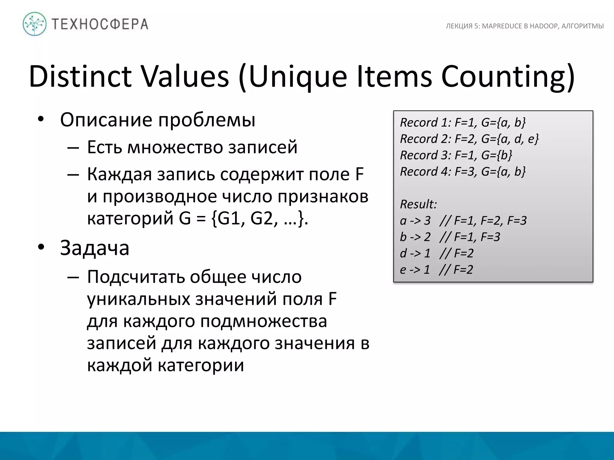 Distinct Values (Unique Items Counting)
ЛЕКЦИЯ 5: MAPREDUCE В HADOOP, АЛГОРИТМЫ
• Описание проблемы
– Есть множество записей
– Каждая запись содержит поле F
и производное число признаков
категорий G = {G1, G2, …}.
• Задача
– Подсчитать общее число
уникальных значений поля F
для каждого подмножества
записей для каждого значения в
каждой категории
Record 1: F=1, G={a, b}
Record 2: F=2, G={a, d, e}
Record 3: F=1, G={b}
Record 4: F=3, G={a, b}
Result:
a -> 3 // F=1, F=2, F=3
b -> 2 // F=1, F=3
d -> 1 // F=2
e -> 1 // F=2
 