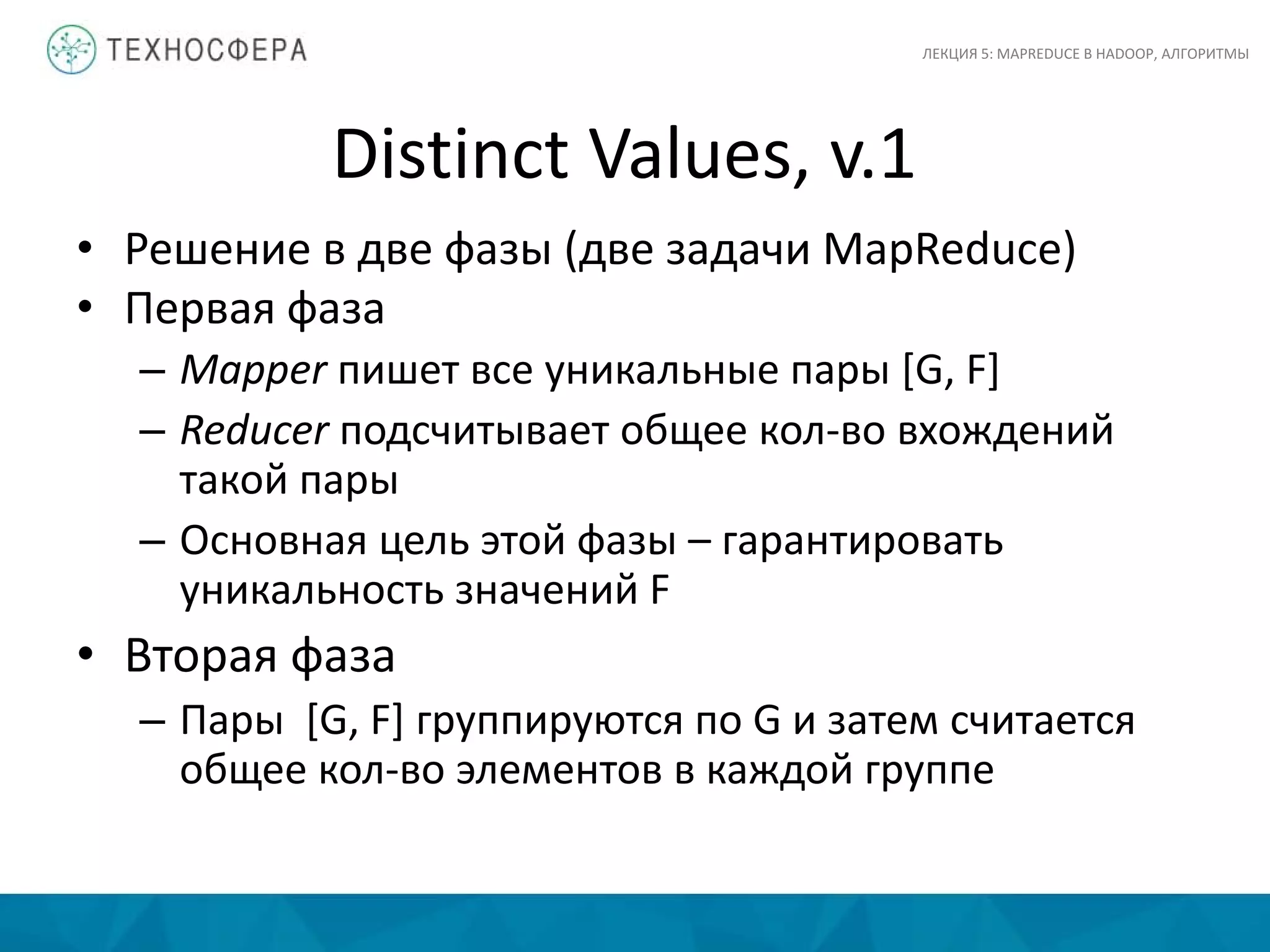 Distinct Values, v.1
ЛЕКЦИЯ 5: MAPREDUCE В HADOOP, АЛГОРИТМЫ
• Решение в две фазы (две задачи MapReduce)
• Первая фаза
– Mapper пишет все уникальные пары [G, F]
– Reducer подсчитывает общее кол-во вхождений
такой пары
– Основная цель этой фазы – гарантировать
уникальность значений F
• Вторая фаза
– Пары [G, F] группируются по G и затем считается
общее кол-во элементов в каждой группе
 
