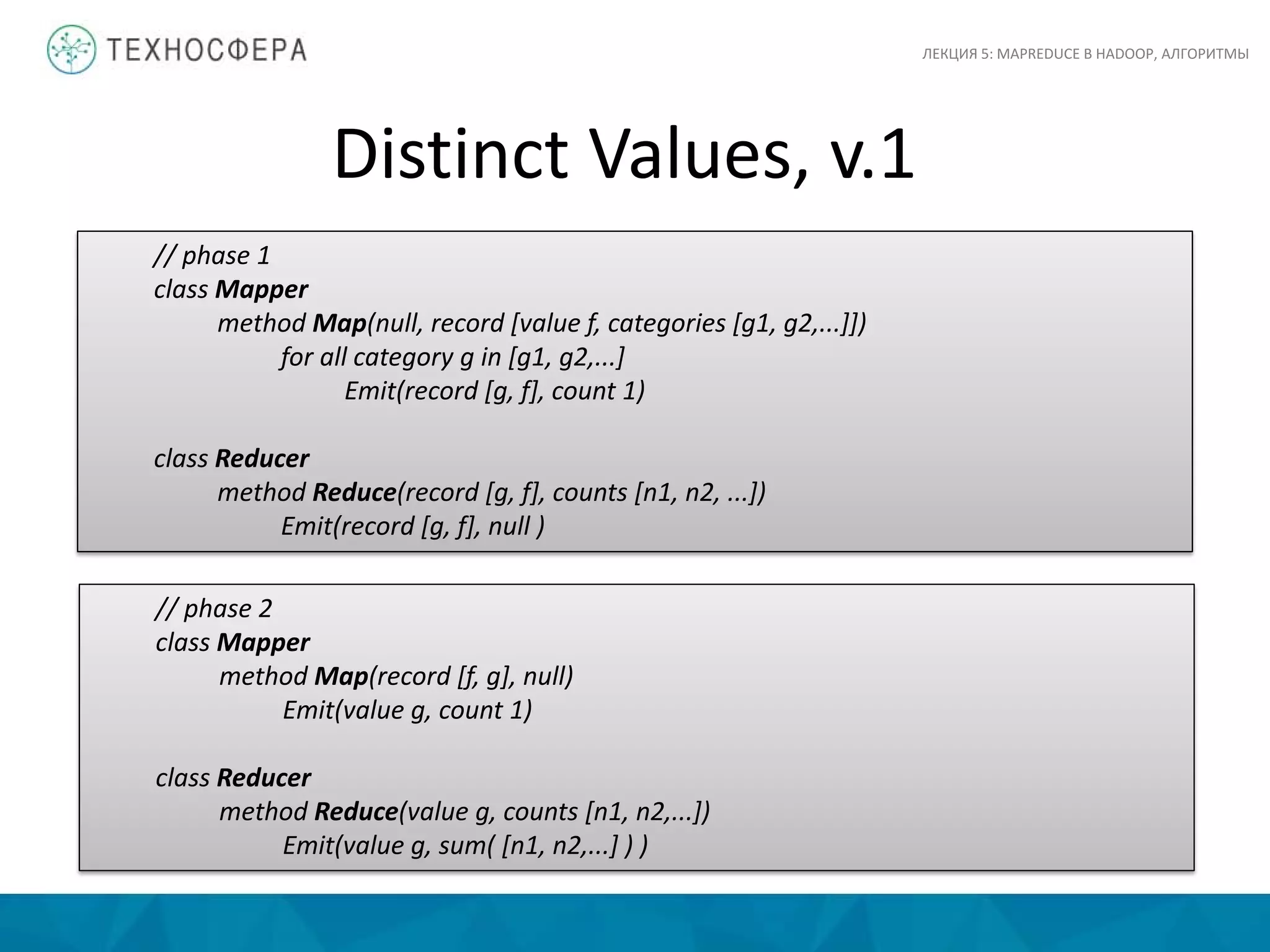 Distinct Values, v.1
ЛЕКЦИЯ 5: MAPREDUCE В HADOOP, АЛГОРИТМЫ
// phase 1
class Mapper
method Map(null, record [value f, categories [g1, g2,...]])
for all category g in [g1, g2,...]
Emit(record [g, f], count 1)
class Reducer
method Reduce(record [g, f], counts [n1, n2, ...])
Emit(record [g, f], null )
// phase 2
class Mapper
method Map(record [f, g], null)
Emit(value g, count 1)
class Reducer
method Reduce(value g, counts [n1, n2,...])
Emit(value g, sum( [n1, n2,...] ) )
 