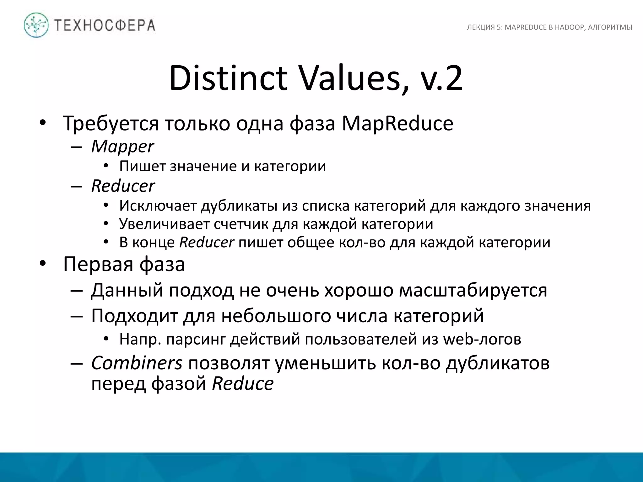 Distinct Values, v.2
ЛЕКЦИЯ 5: MAPREDUCE В HADOOP, АЛГОРИТМЫ
• Требуется только одна фаза MapReduce
– Mapper
• Пишет значение и категории
– Reducer
• Исключает дубликаты из списка категорий для каждого значения
• Увеличивает счетчик для каждой категории
• В конце Reducer пишет общее кол-во для каждой категории
• Первая фаза
– Данный подход не очень хорошо масштабируется
– Подходит для небольшого числа категорий
• Напр. парсинг действий пользователей из web-логов
– Combiners позволят уменьшить кол-во дубликатов
перед фазой Reduce
 