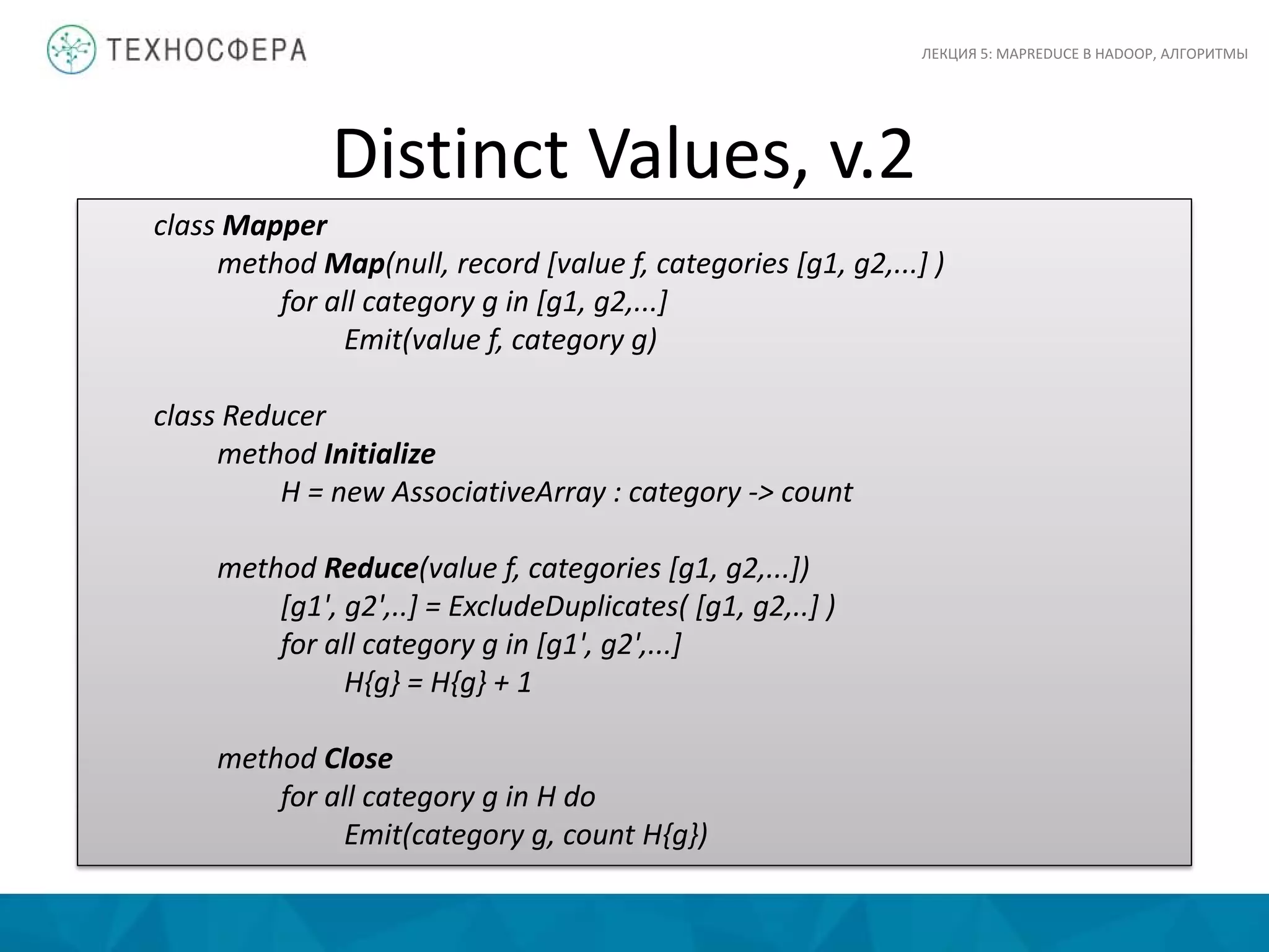 Distinct Values, v.2
ЛЕКЦИЯ 5: MAPREDUCE В HADOOP, АЛГОРИТМЫ
class Mapper
method Map(null, record [value f, categories [g1, g2,...] )
for all category g in [g1, g2,...]
Emit(value f, category g)
class Reducer
method Initialize
H = new AssociativeArray : category -> count
method Reduce(value f, categories [g1, g2,...])
[g1', g2',..] = ExcludeDuplicates( [g1, g2,..] )
for all category g in [g1', g2',...]
H{g} = H{g} + 1
method Close
for all category g in H do
Emit(category g, count H{g})
 