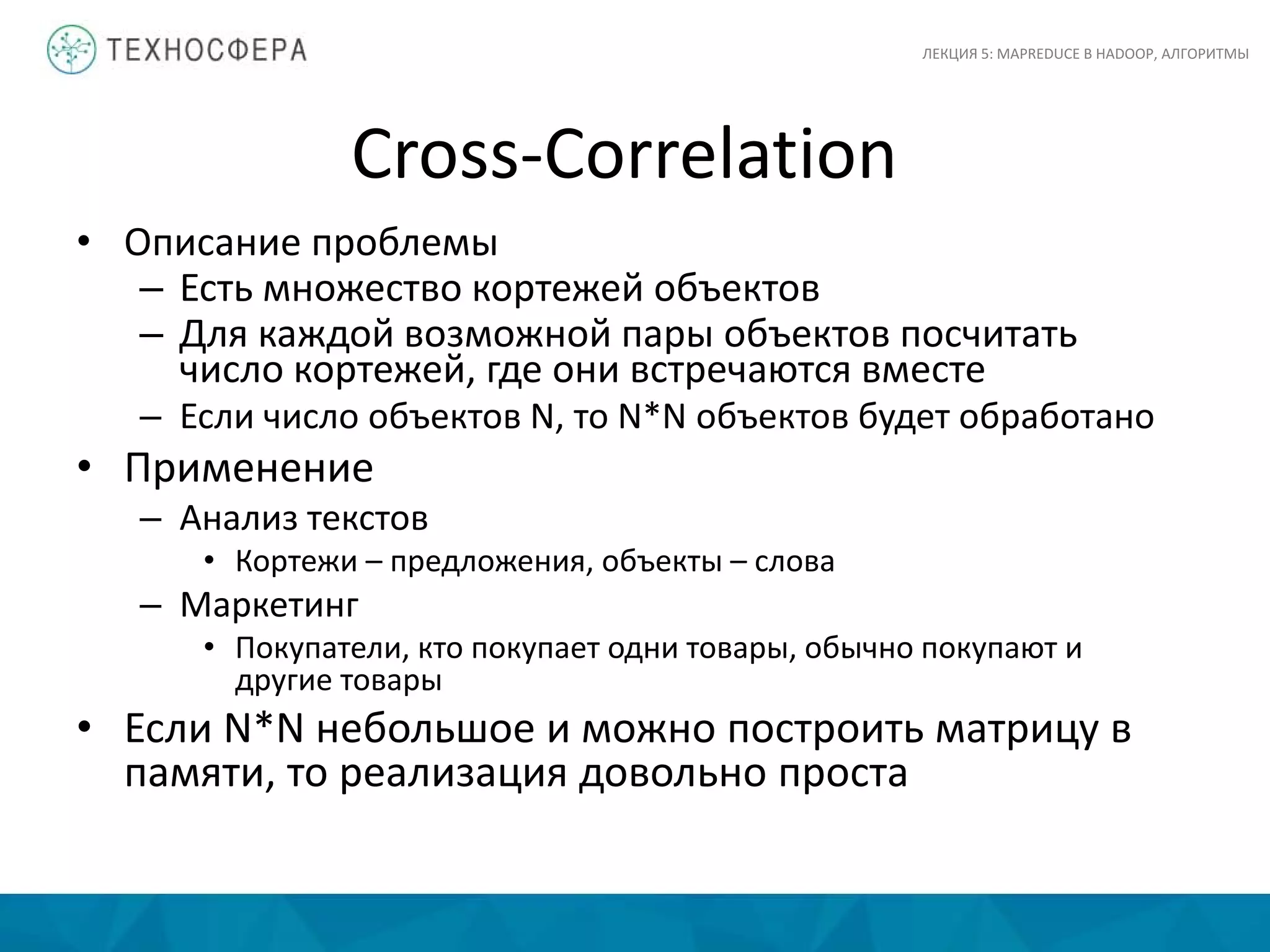 Cross-Correlation
ЛЕКЦИЯ 5: MAPREDUCE В HADOOP, АЛГОРИТМЫ
• Описание проблемы
– Есть множество кортежей объектов
– Для каждой возможной пары объектов посчитать
число кортежей, где они встречаются вместе
– Если число объектов N, то N*N объектов будет обработано
• Применение
– Анализ текстов
• Кортежи – предложения, объекты – слова
– Маркетинг
• Покупатели, кто покупает одни товары, обычно покупают и
другие товары
• Если N*N небольшое и можно построить матрицу в
памяти, то реализация довольно проста
 