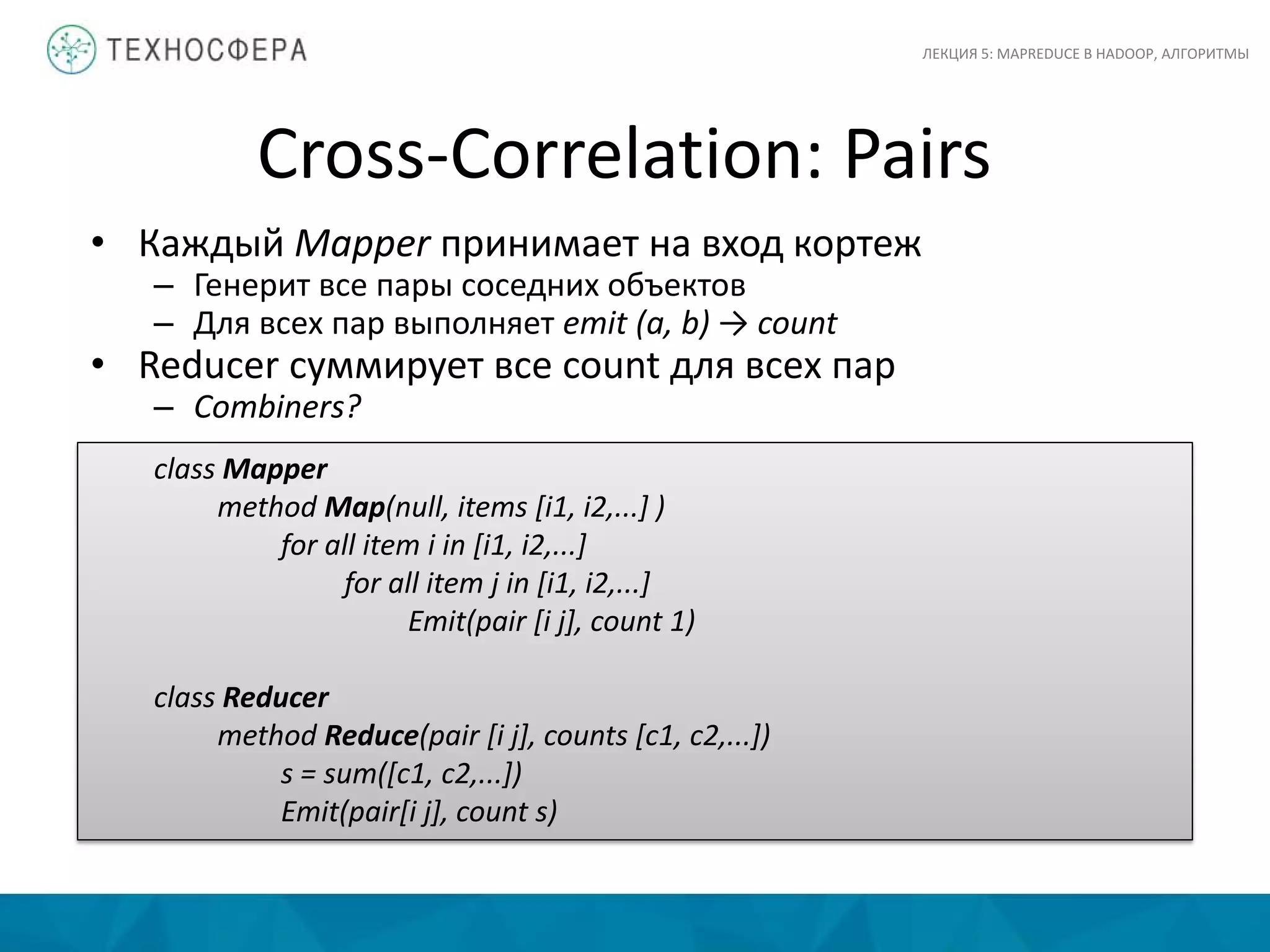 Cross-Correlation: Pairs
ЛЕКЦИЯ 5: MAPREDUCE В HADOOP, АЛГОРИТМЫ
• Каждый Mapper принимает на вход кортеж
– Генерит все пары соседних объектов
– Для всех пар выполняет emit (a, b) → count
• Reducer суммирует все count для всех пар
– Combiners?
class Mapper
method Map(null, items [i1, i2,...] )
for all item i in [i1, i2,...]
for all item j in [i1, i2,...]
Emit(pair [i j], count 1)
class Reducer
method Reduce(pair [i j], counts [c1, c2,...])
s = sum([c1, c2,...])
Emit(pair[i j], count s)
 