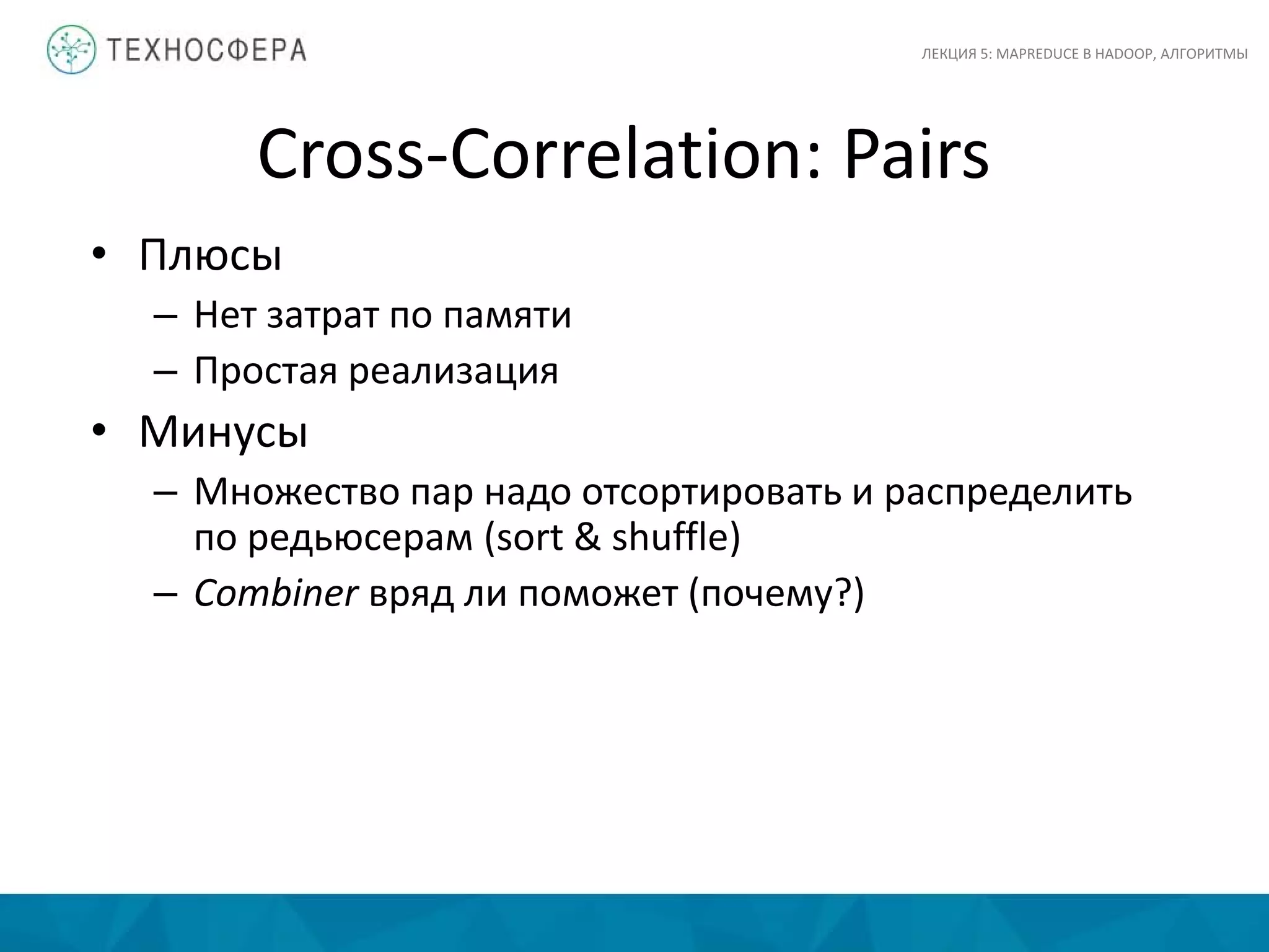 Cross-Correlation: Pairs
ЛЕКЦИЯ 5: MAPREDUCE В HADOOP, АЛГОРИТМЫ
• Плюсы
– Нет затрат по памяти
– Простая реализация
• Минусы
– Множество пар надо отсортировать и распределить
по редьюсерам (sort & shuffle)
– Combiner вряд ли поможет (почему?)
 