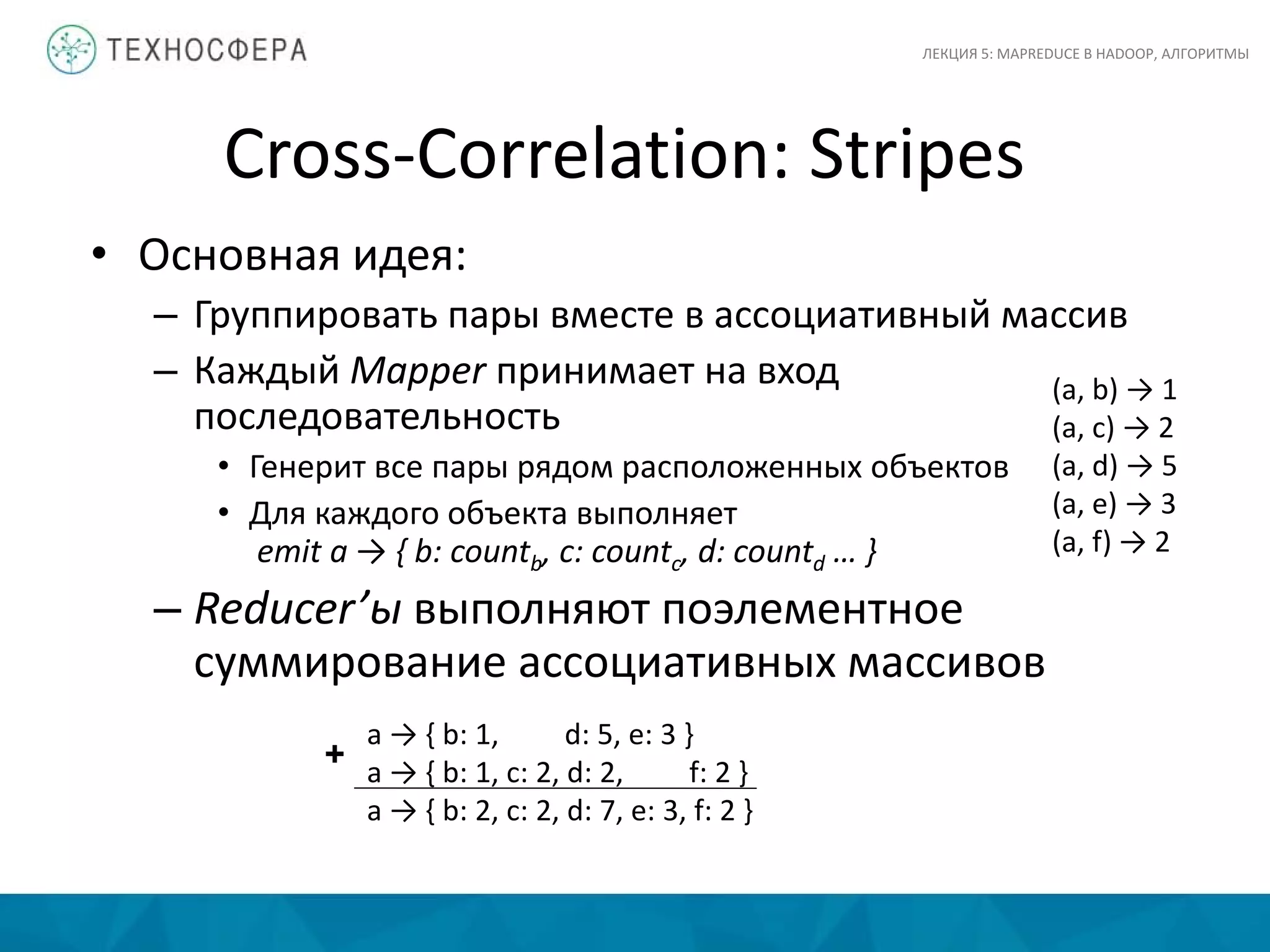 Cross-Correlation: Stripes
ЛЕКЦИЯ 5: MAPREDUCE В HADOOP, АЛГОРИТМЫ
• Основная идея:
– Группировать пары вместе в ассоциативный массив
– Каждый Mapper принимает на вход
последовательность
• Генерит все пары рядом расположенных объектов
• Для каждого объекта выполняет
emit a → { b: countb, c: countc, d: countd … }
– Reducer’ы выполняют поэлементное
суммирование ассоциативных массивов
(a, b) → 1
(a, c) → 2
(a, d) → 5
(a, e) → 3
(a, f) → 2
a → { b: 1, d: 5, e: 3 }
a → { b: 1, c: 2, d: 2, f: 2 }
a → { b: 2, c: 2, d: 7, e: 3, f: 2 }
+
 