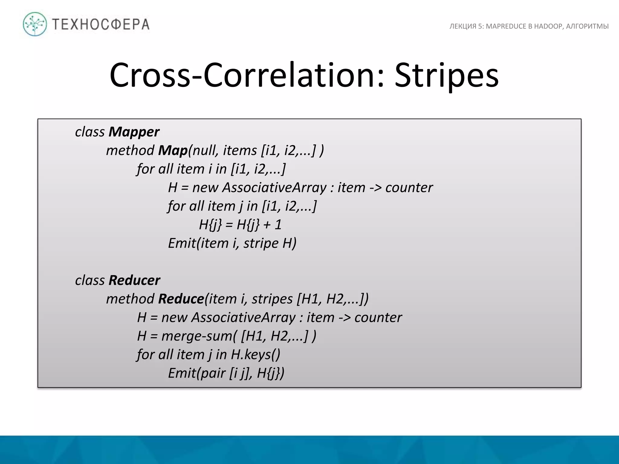 Cross-Correlation: Stripes
ЛЕКЦИЯ 5: MAPREDUCE В HADOOP, АЛГОРИТМЫ
class Mapper
method Map(null, items [i1, i2,...] )
for all item i in [i1, i2,...]
H = new AssociativeArray : item -> counter
for all item j in [i1, i2,...]
H{j} = H{j} + 1
Emit(item i, stripe H)
class Reducer
method Reduce(item i, stripes [H1, H2,...])
H = new AssociativeArray : item -> counter
H = merge-sum( [H1, H2,...] )
for all item j in H.keys()
Emit(pair [i j], H{j})
 