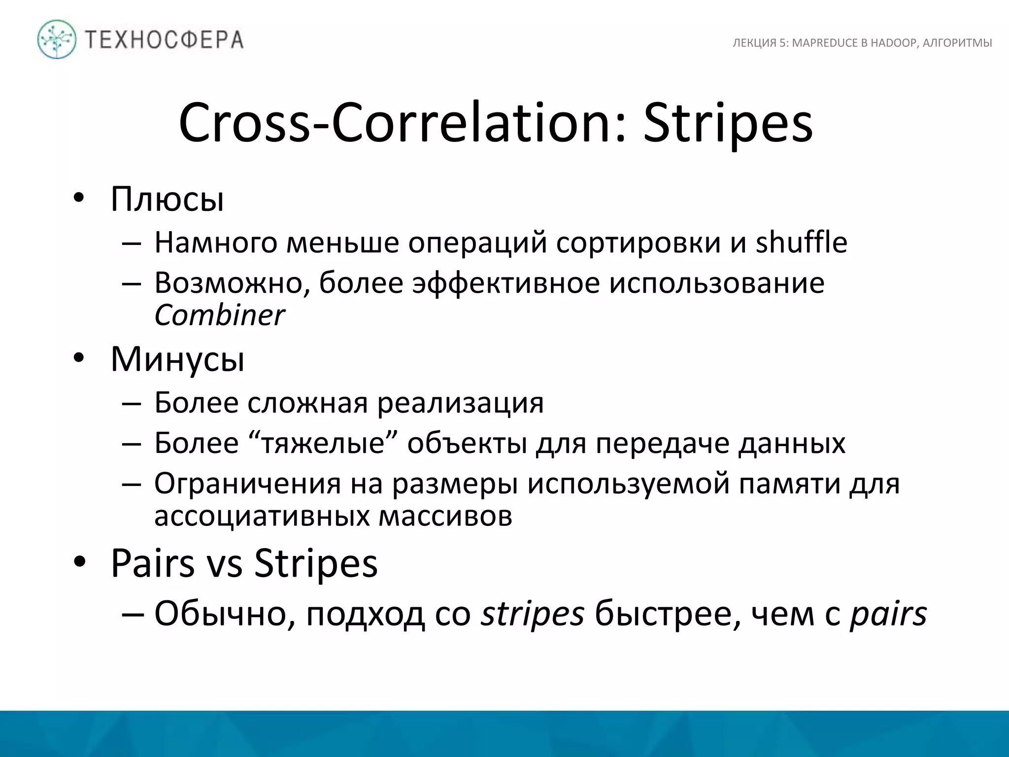 Cross-Correlation: Stripes
ЛЕКЦИЯ 5: MAPREDUCE В HADOOP, АЛГОРИТМЫ
• Плюсы
– Намного меньше операций сортировки и shuffle
– Возможно, более эффективное использование
Combiner
• Минусы
– Более сложная реализация
– Более “тяжелые” объекты для передаче данных
– Ограничения на размеры используемой памяти для
ассоциативных массивов
• Pairs vs Stripes
– Обычно, подход со stripes быстрее, чем с pairs
 