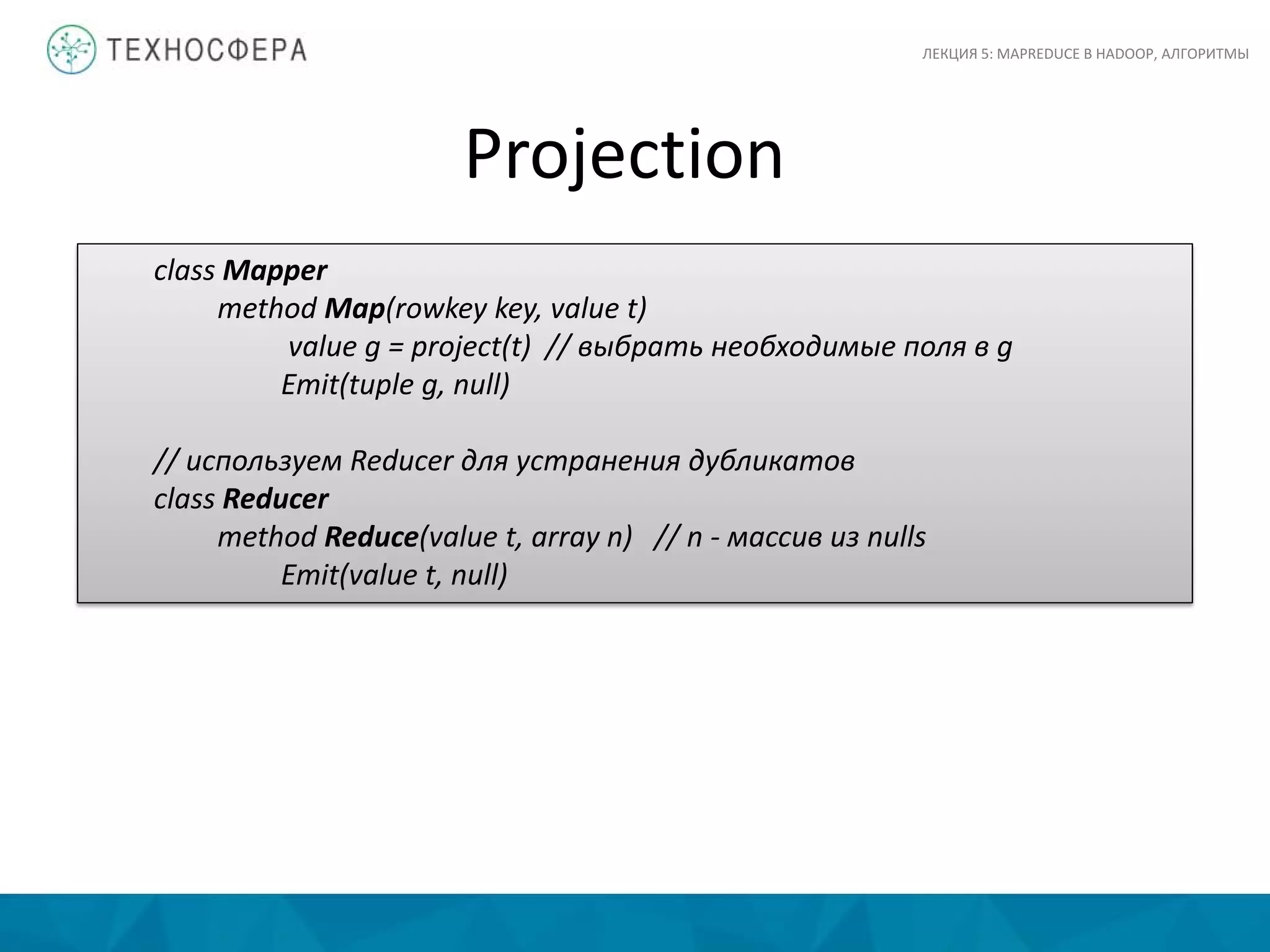 Projection
ЛЕКЦИЯ 5: MAPREDUCE В HADOOP, АЛГОРИТМЫ
class Mapper
method Map(rowkey key, value t)
value g = project(t) // выбрать необходимые поля в g
Emit(tuple g, null)
// используем Reducer для устранения дубликатов
class Reducer
method Reduce(value t, array n) // n - массив из nulls
Emit(value t, null)
 