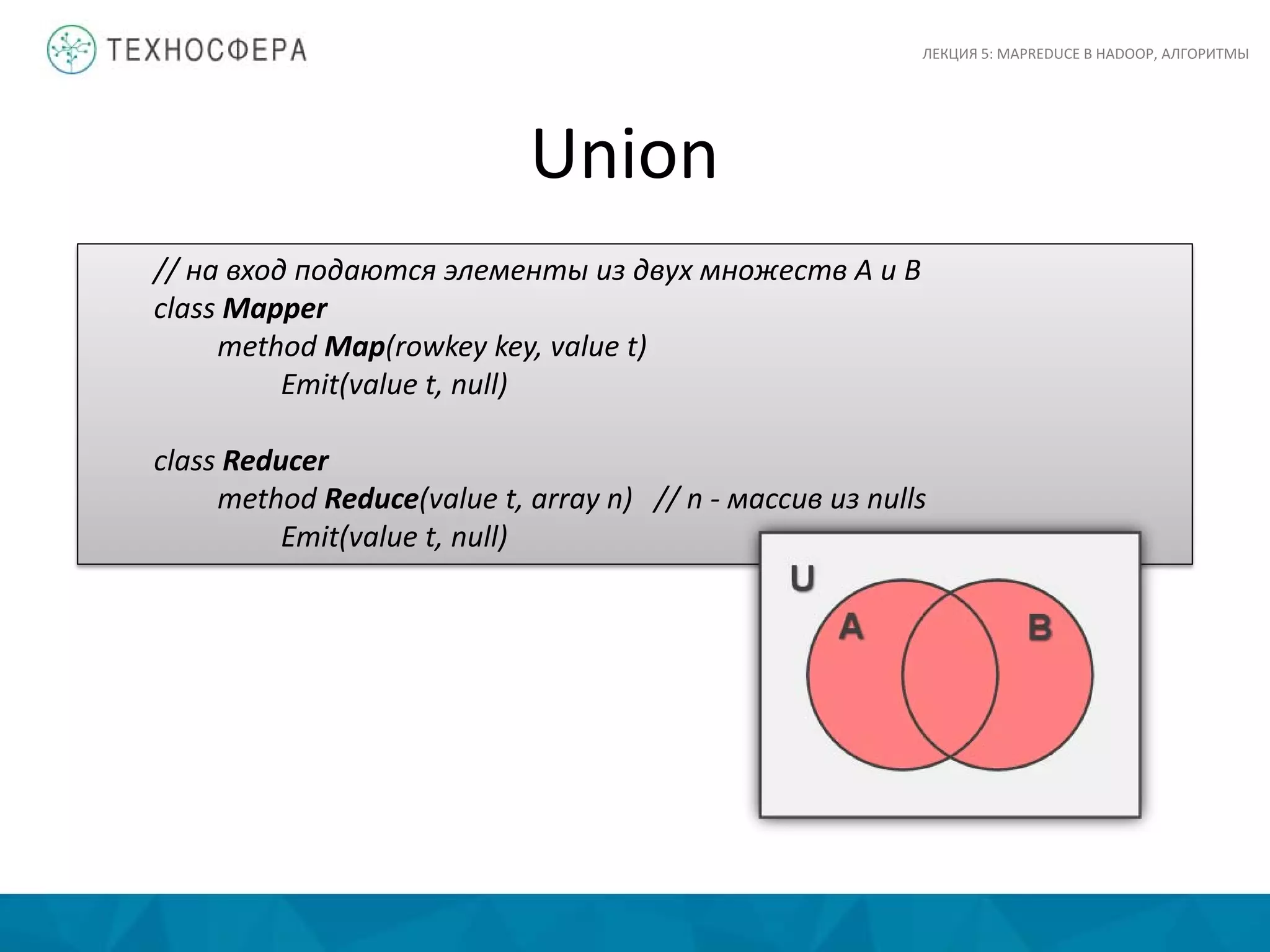 Union
ЛЕКЦИЯ 5: MAPREDUCE В HADOOP, АЛГОРИТМЫ
// на вход подаются элементы из двух множеств A и B
class Mapper
method Map(rowkey key, value t)
Emit(value t, null)
class Reducer
method Reduce(value t, array n) // n - массив из nulls
Emit(value t, null)
 