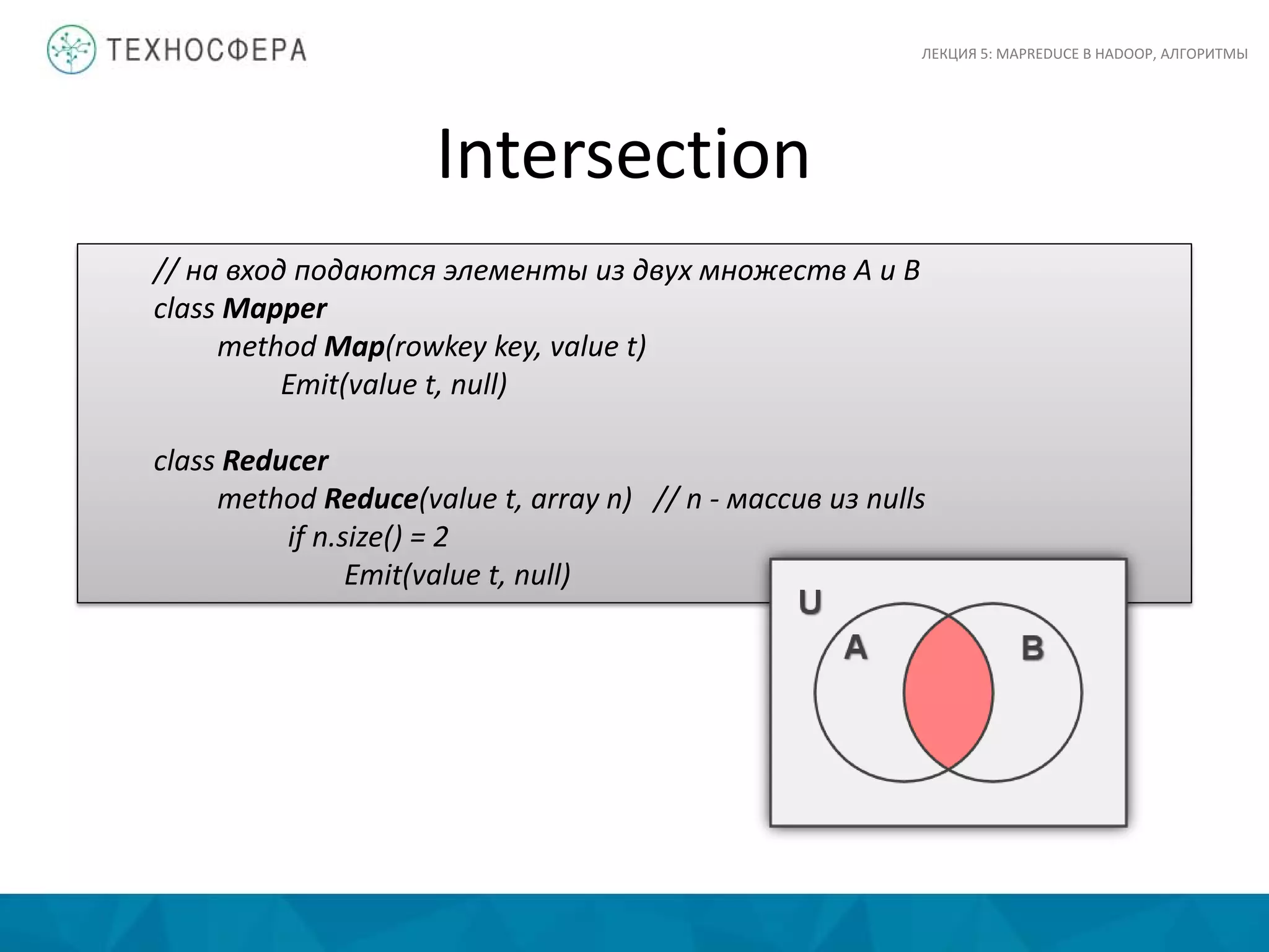 Intersection
ЛЕКЦИЯ 5: MAPREDUCE В HADOOP, АЛГОРИТМЫ
// на вход подаются элементы из двух множеств A и B
class Mapper
method Map(rowkey key, value t)
Emit(value t, null)
class Reducer
method Reduce(value t, array n) // n - массив из nulls
if n.size() = 2
Emit(value t, null)
 