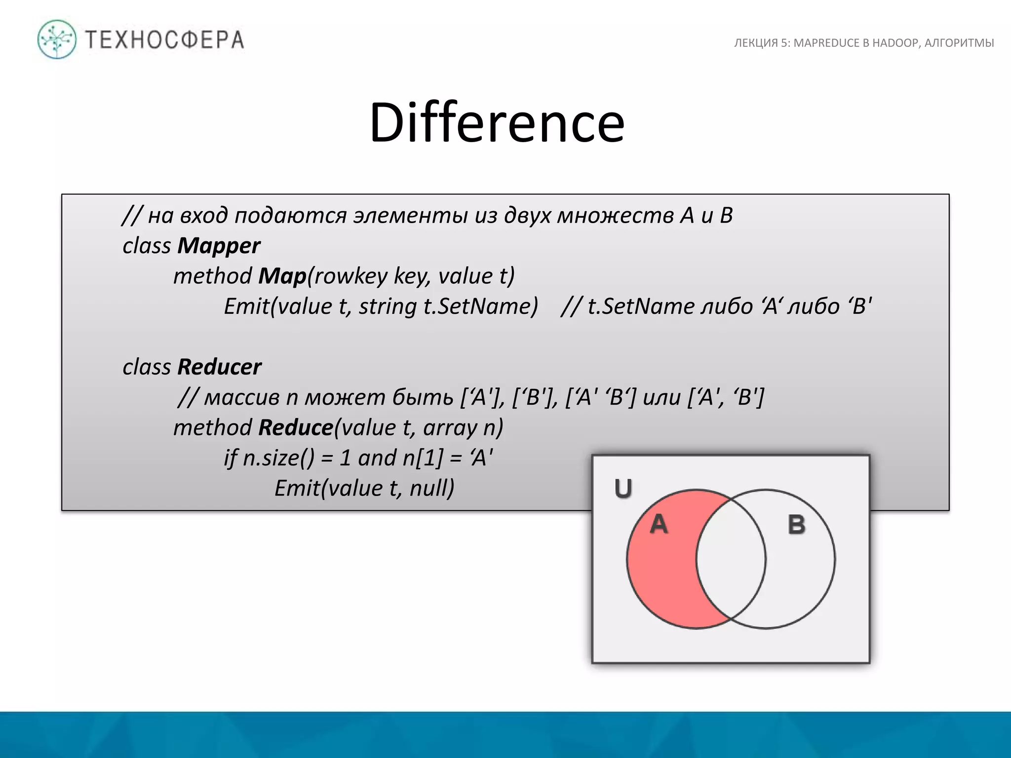 Difference
ЛЕКЦИЯ 5: MAPREDUCE В HADOOP, АЛГОРИТМЫ
// на вход подаются элементы из двух множеств A и B
class Mapper
method Map(rowkey key, value t)
Emit(value t, string t.SetName) // t.SetName либо ‘A‘ либо ‘B'
class Reducer
// массив n может быть [‘A'], [‘B'], [‘A' ‘B‘] или [‘A', ‘B']
method Reduce(value t, array n)
if n.size() = 1 and n[1] = ‘A'
Emit(value t, null)
 