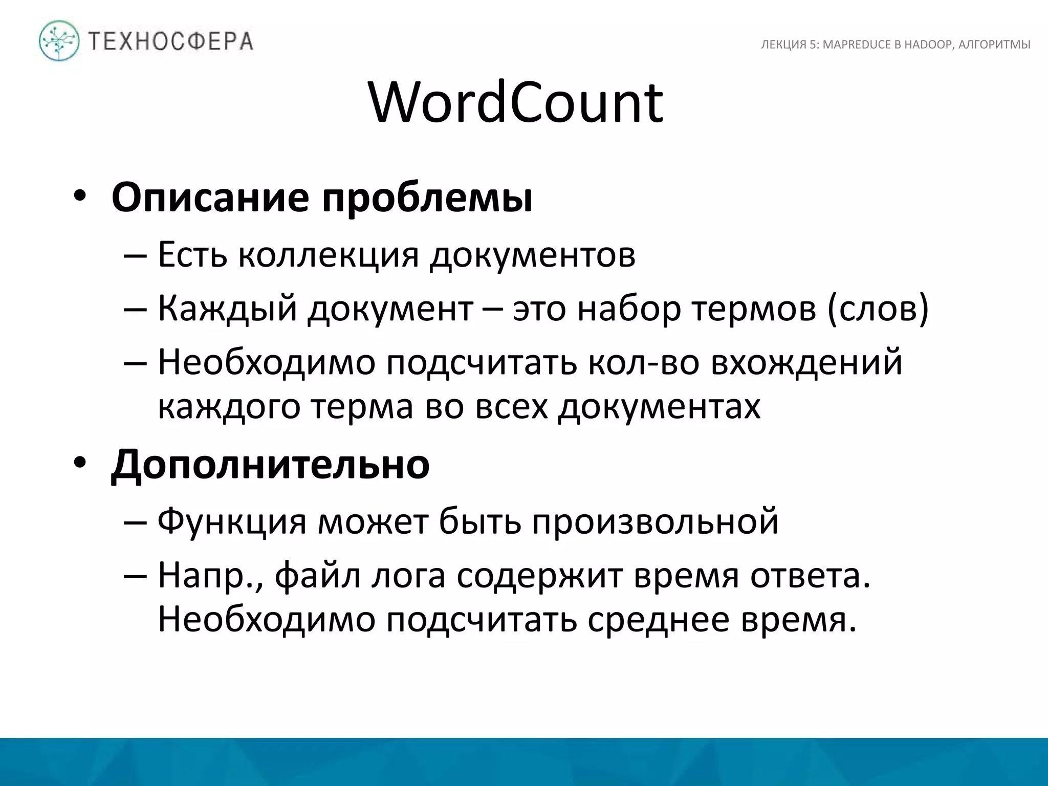 WordCount
• Описание проблемы
– Есть коллекция документов
– Каждый документ – это набор термов (слов)
– Необходимо подсчитать кол-во вхождений
каждого терма во всех документах
• Дополнительно
– Функция может быть произвольной
– Напр., файл лога содержит время ответа.
Необходимо подсчитать среднее время.
ЛЕКЦИЯ 5: MAPREDUCE В HADOOP, АЛГОРИТМЫ
 