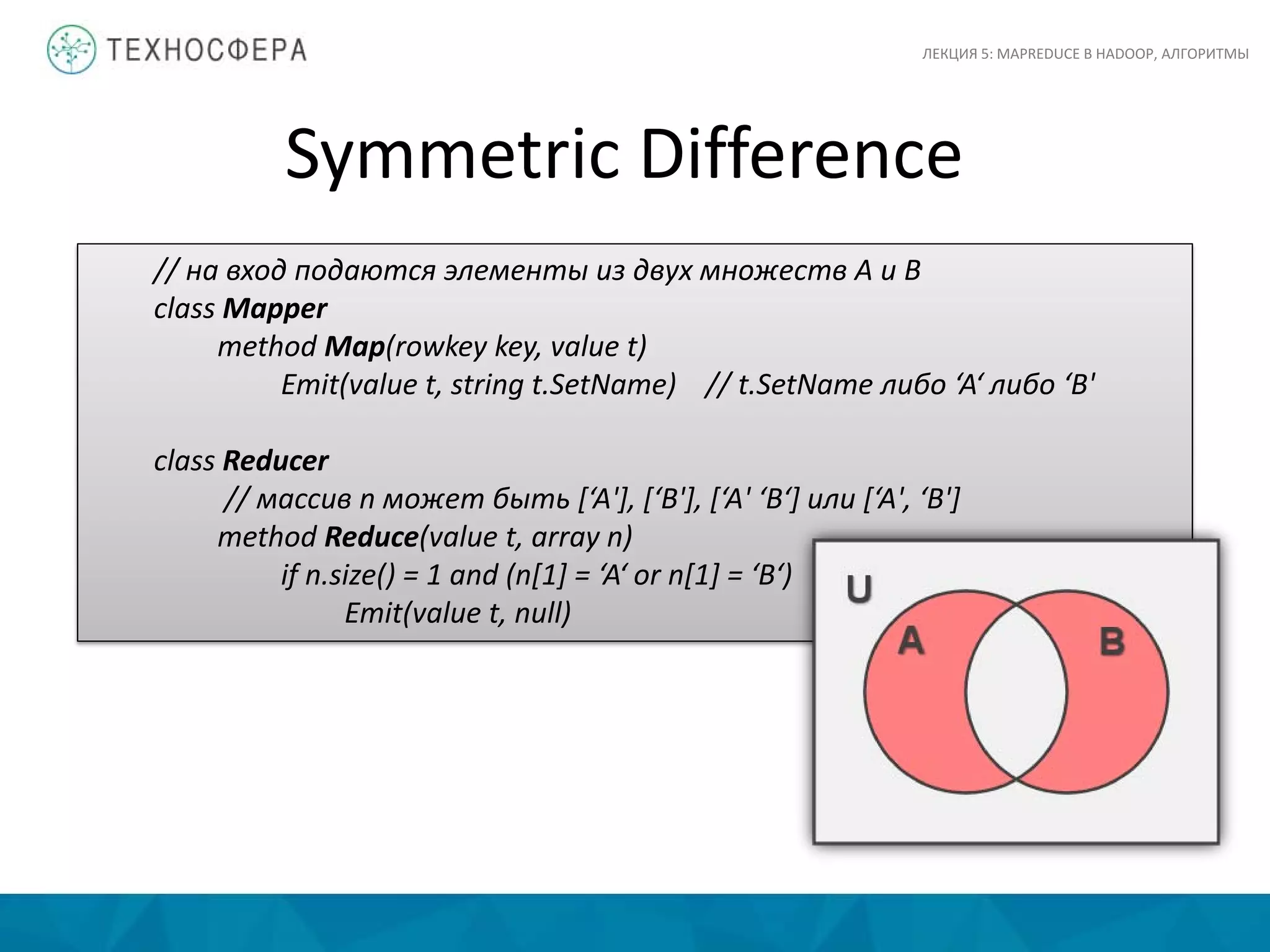 Symmetric Difference
ЛЕКЦИЯ 5: MAPREDUCE В HADOOP, АЛГОРИТМЫ
// на вход подаются элементы из двух множеств A и B
class Mapper
method Map(rowkey key, value t)
Emit(value t, string t.SetName) // t.SetName либо ‘A‘ либо ‘B'
class Reducer
// массив n может быть [‘A'], [‘B'], [‘A' ‘B‘] или [‘A', ‘B']
method Reduce(value t, array n)
if n.size() = 1 and (n[1] = ‘A‘ or n[1] = ‘B‘)
Emit(value t, null)
 