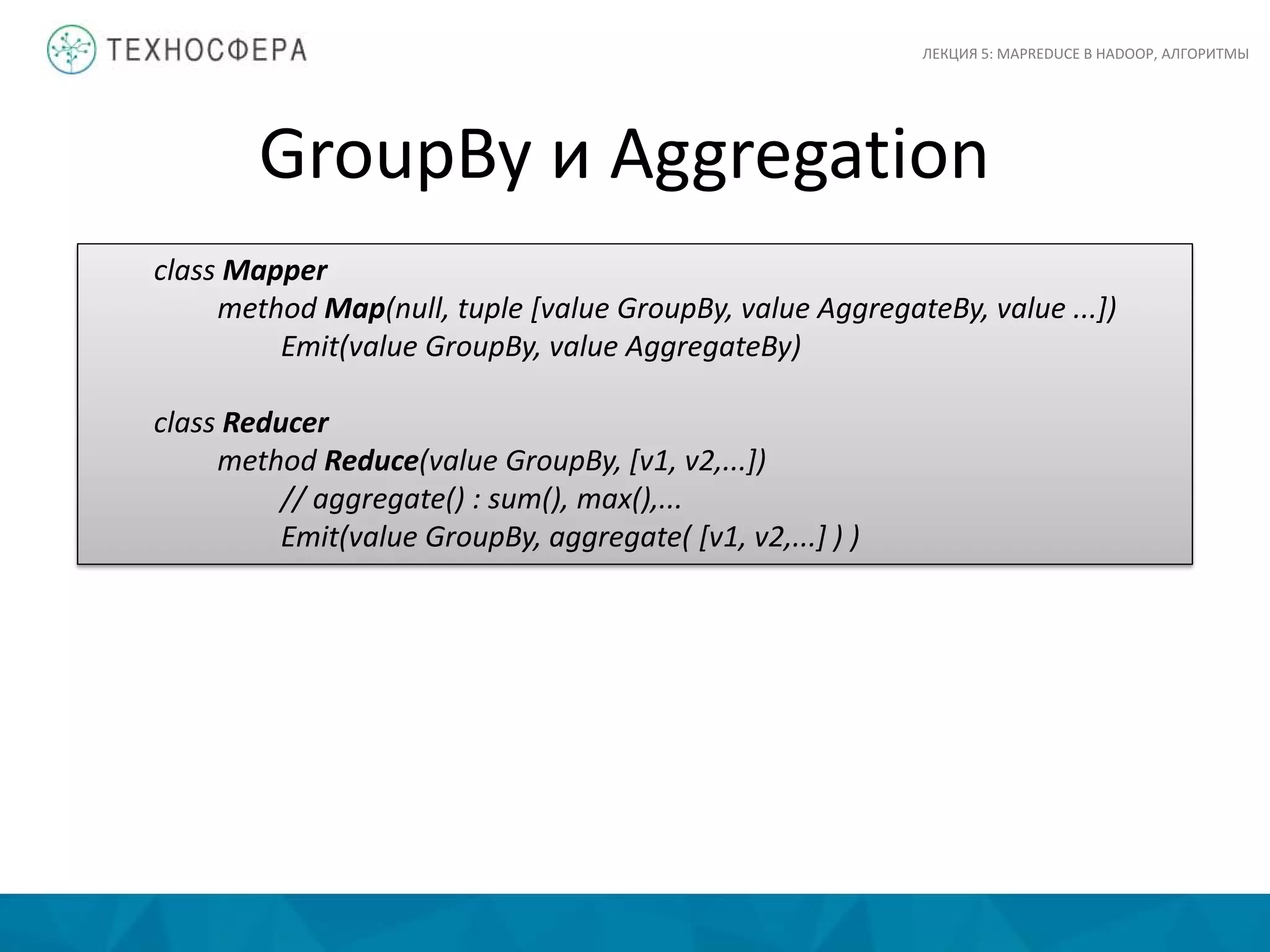 GroupBy и Aggregation
ЛЕКЦИЯ 5: MAPREDUCE В HADOOP, АЛГОРИТМЫ
class Mapper
method Map(null, tuple [value GroupBy, value AggregateBy, value ...])
Emit(value GroupBy, value AggregateBy)
class Reducer
method Reduce(value GroupBy, [v1, v2,...])
// aggregate() : sum(), max(),...
Emit(value GroupBy, aggregate( [v1, v2,...] ) )
 