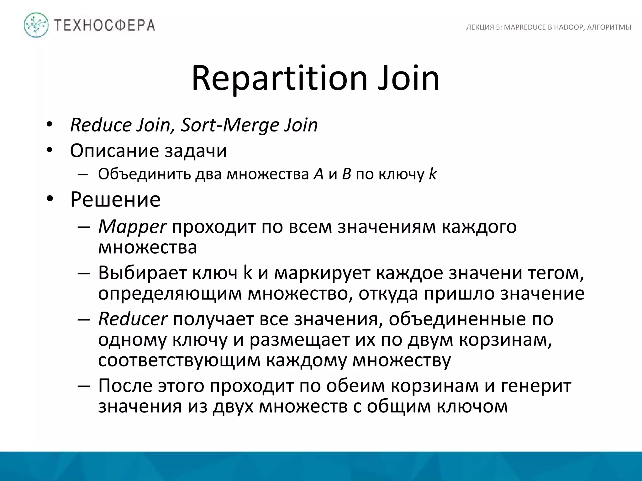 Repartition Join
ЛЕКЦИЯ 5: MAPREDUCE В HADOOP, АЛГОРИТМЫ
• Reduce Join, Sort-Merge Join
• Описание задачи
– Объединить два множества A и B по ключу k
• Решение
– Mapper проходит по всем значениям каждого
множества
– Выбирает ключ k и маркирует каждое значени тегом,
определяющим множество, откуда пришло значение
– Reducer получает все значения, объединенные по
одному ключу и размещает их по двум корзинам,
соответствующим каждому множеству
– После этого проходит по обеим корзинам и генерит
значения из двух множеств с общим ключом
 