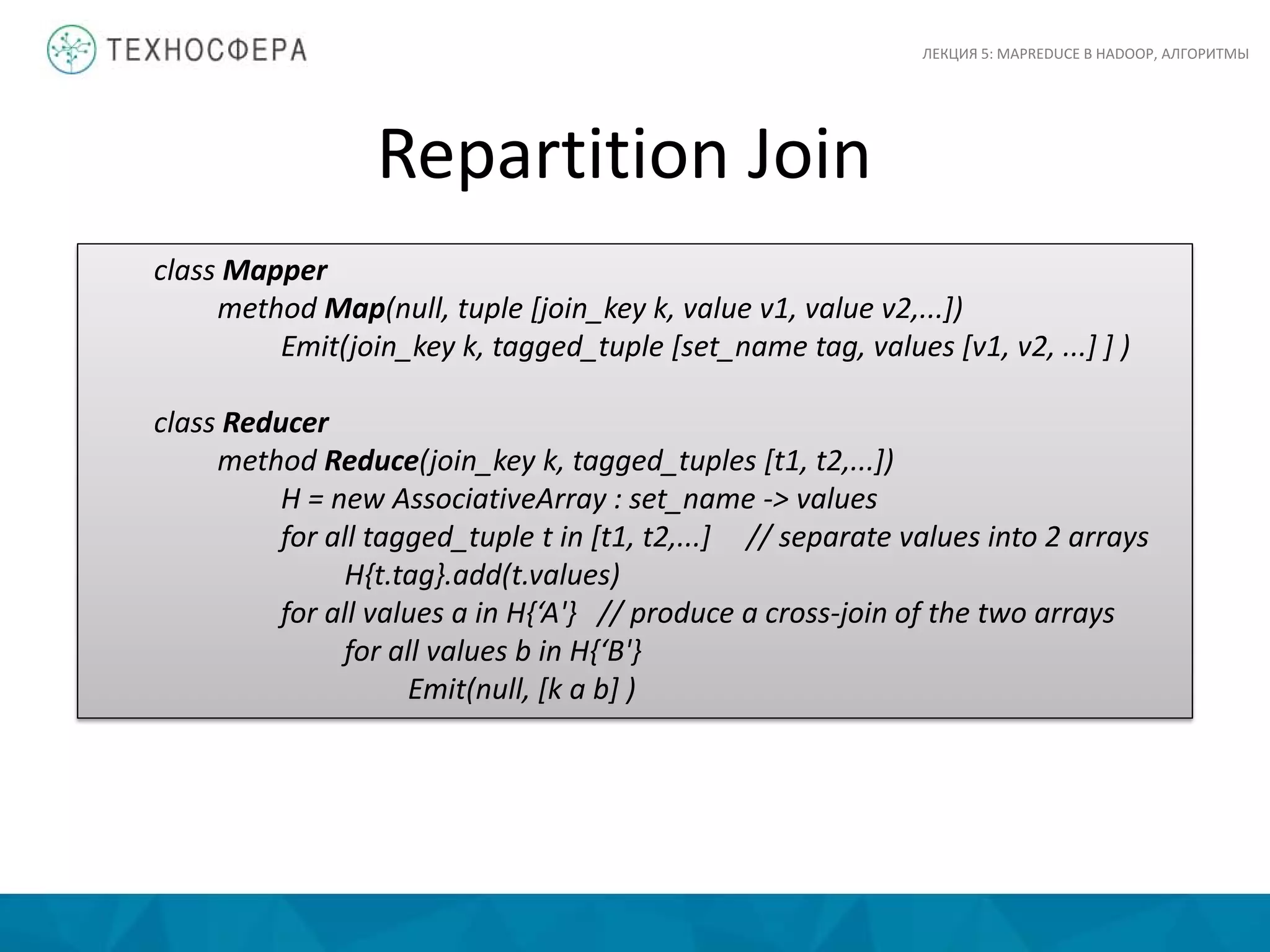 Repartition Join
ЛЕКЦИЯ 5: MAPREDUCE В HADOOP, АЛГОРИТМЫ
class Mapper
method Map(null, tuple [join_key k, value v1, value v2,...])
Emit(join_key k, tagged_tuple [set_name tag, values [v1, v2, ...] ] )
class Reducer
method Reduce(join_key k, tagged_tuples [t1, t2,...])
H = new AssociativeArray : set_name -> values
for all tagged_tuple t in [t1, t2,...] // separate values into 2 arrays
H{t.tag}.add(t.values)
for all values a in H{‘A'} // produce a cross-join of the two arrays
for all values b in H{‘B'}
Emit(null, [k a b] )
 