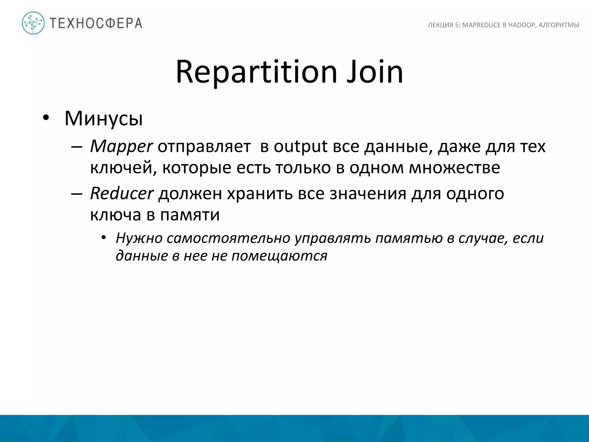 Repartition Join
ЛЕКЦИЯ 5: MAPREDUCE В HADOOP, АЛГОРИТМЫ
• Минусы
– Mapper отправляет в output все данные, даже для тех
ключей, которые есть только в одном множестве
– Reducer должен хранить все значения для одного
ключа в памяти
• Нужно самостоятельно управлять памятью в случае, если
данные в нее не помещаются
 