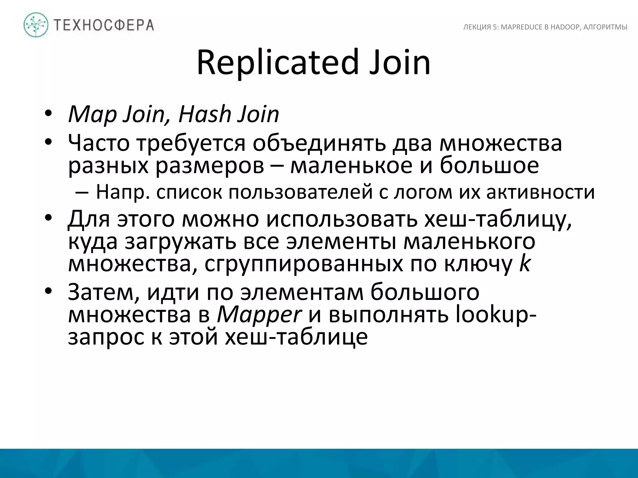 Replicated Join
• Map Join, Hash Join
• Часто требуется объединять два множества
разных размеров – маленькое и большое
– Напр. список пользователей с логом их активности
• Для этого можно использовать хеш-таблицу,
куда загружать все элементы маленького
множества, сгруппированных по ключу k
• Затем, идти по элементам большого
множества в Mapper и выполнять lookup-
запрос к этой хеш-таблице
ЛЕКЦИЯ 5: MAPREDUCE В HADOOP, АЛГОРИТМЫ
 