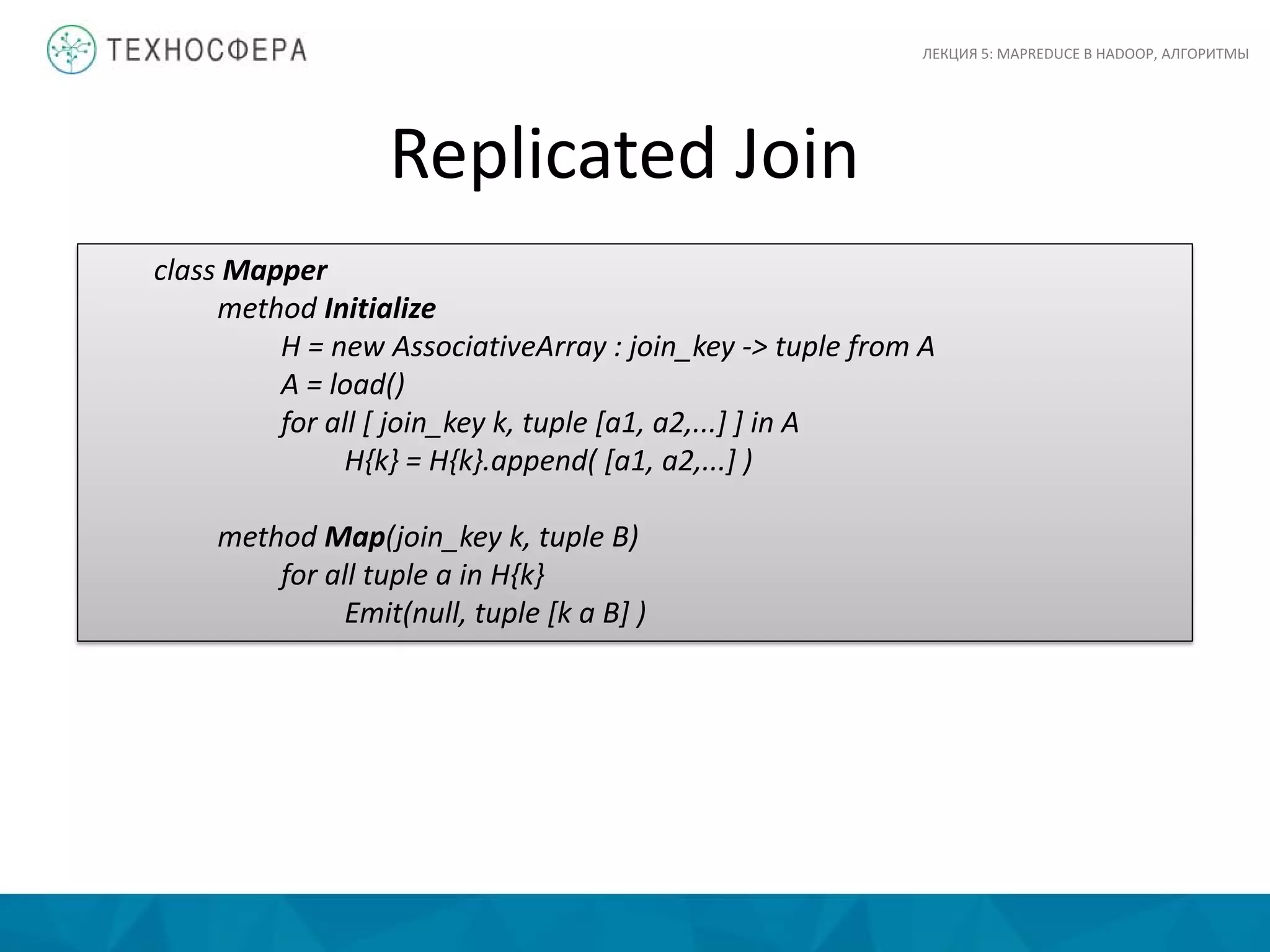 Replicated Join
ЛЕКЦИЯ 5: MAPREDUCE В HADOOP, АЛГОРИТМЫ
class Mapper
method Initialize
H = new AssociativeArray : join_key -> tuple from A
A = load()
for all [ join_key k, tuple [a1, a2,...] ] in A
H{k} = H{k}.append( [a1, a2,...] )
method Map(join_key k, tuple B)
for all tuple a in H{k}
Emit(null, tuple [k a B] )
 