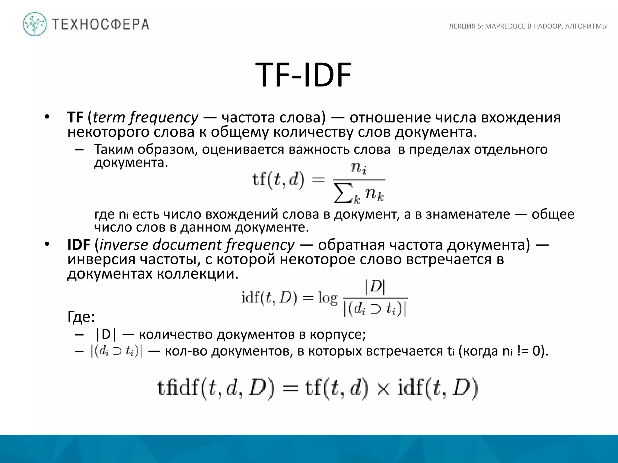 TF-IDF
ЛЕКЦИЯ 5: MAPREDUCE В HADOOP, АЛГОРИТМЫ
• TF (term frequency — частота слова) — отношение числа вхождения
некоторого слова к общему количеству слов документа.
– Таким образом, оценивается важность слова в пределах отдельного
документа.
где ni есть число вхождений слова в документ, а в знаменателе — общее
число слов в данном документе.
• IDF (inverse document frequency — обратная частота документа) —
инверсия частоты, с которой некоторое слово встречается в
документах коллекции.
Где:
– |D| — количество документов в корпусе;
– — кол-во документов, в которых встречается ti (когда ni != 0).
 