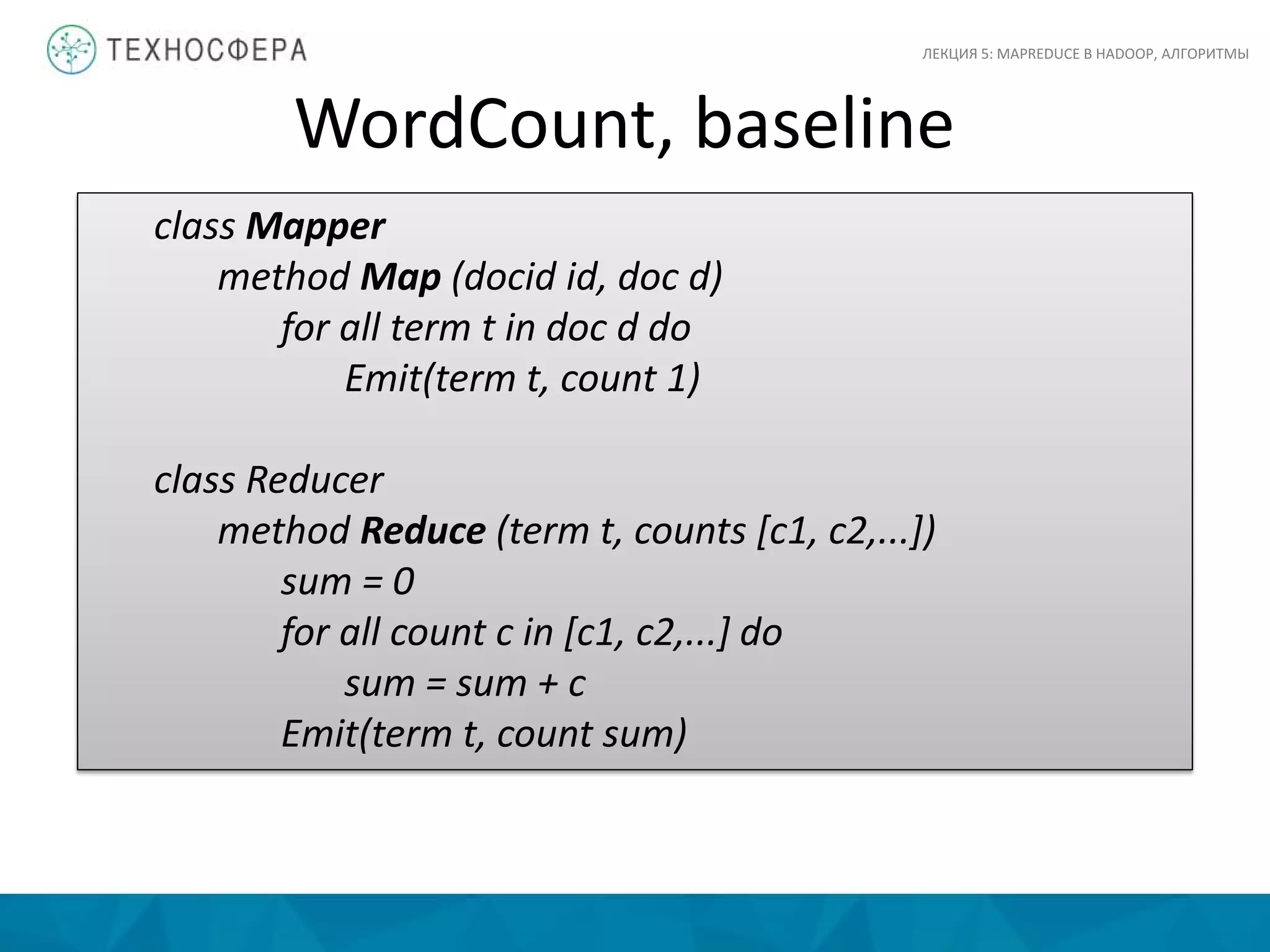 WordCount, baseline
ЛЕКЦИЯ 5: MAPREDUCE В HADOOP, АЛГОРИТМЫ
class Mapper
method Map (docid id, doc d)
for all term t in doc d do
Emit(term t, count 1)
class Reducer
method Reduce (term t, counts [c1, c2,...])
sum = 0
for all count c in [c1, c2,...] do
sum = sum + c
Emit(term t, count sum)
 
