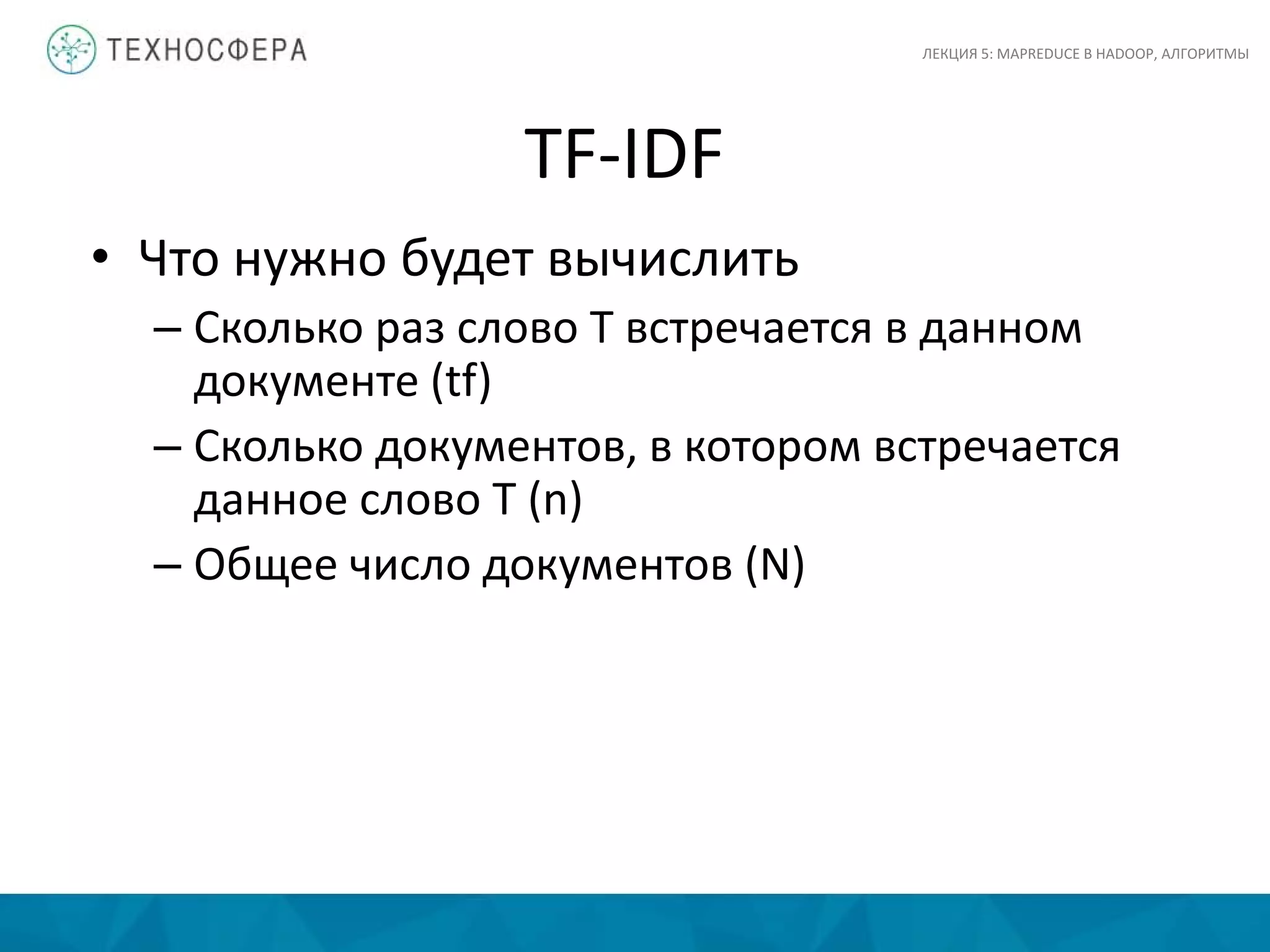 TF-IDF
ЛЕКЦИЯ 5: MAPREDUCE В HADOOP, АЛГОРИТМЫ
• Что нужно будет вычислить
– Сколько раз слово T встречается в данном
документе (tf)
– Сколько документов, в котором встречается
данное слово T (n)
– Общее число документов (N)
 