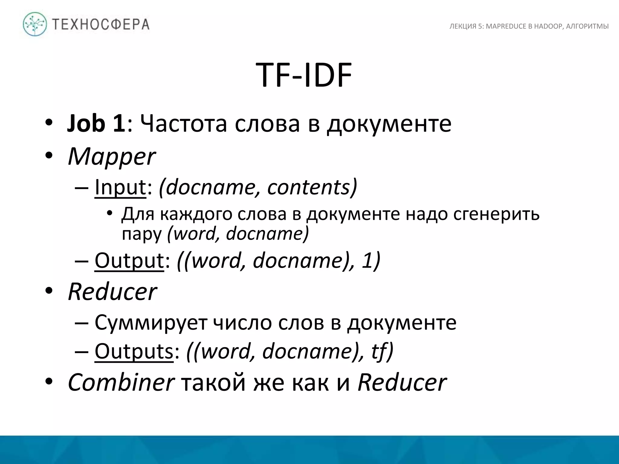 TF-IDF
ЛЕКЦИЯ 5: MAPREDUCE В HADOOP, АЛГОРИТМЫ
• Job 1: Частота слова в документе
• Mapper
– Input: (docname, contents)
• Для каждого слова в документе надо сгенерить
пару (word, docname)
– Output: ((word, docname), 1)
• Reducer
– Суммирует число слов в документе
– Outputs: ((word, docname), tf)
• Combiner такой же как и Reducer
 