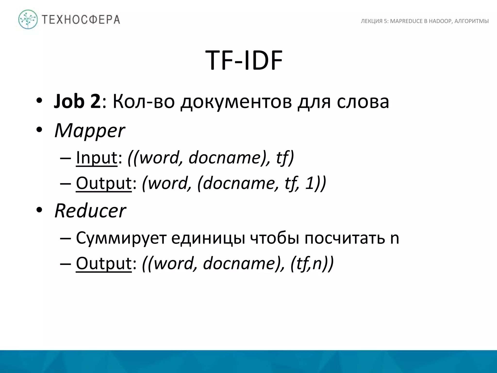 TF-IDF
ЛЕКЦИЯ 5: MAPREDUCE В HADOOP, АЛГОРИТМЫ
• Job 2: Кол-во документов для слова
• Mapper
– Input: ((word, docname), tf)
– Output: (word, (docname, tf, 1))
• Reducer
– Суммирует единицы чтобы посчитать n
– Output: ((word, docname), (tf,n))
 