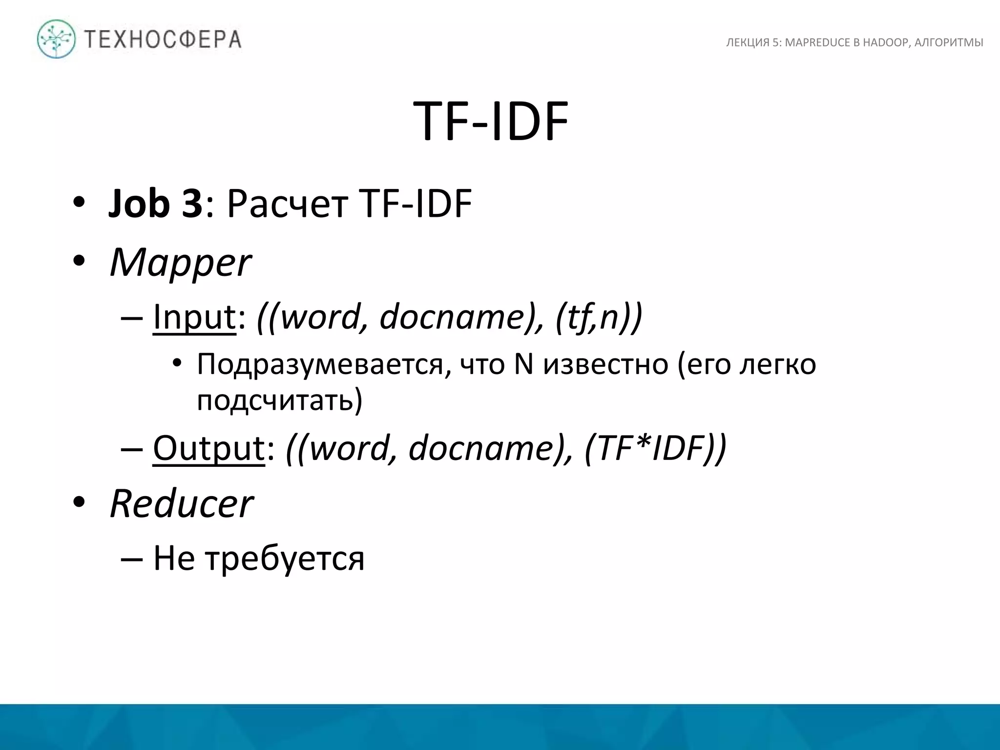TF-IDF
ЛЕКЦИЯ 5: MAPREDUCE В HADOOP, АЛГОРИТМЫ
• Job 3: Расчет TF-IDF
• Mapper
– Input: ((word, docname), (tf,n))
• Подразумевается, что N известно (его легко
подсчитать)
– Output: ((word, docname), (TF*IDF))
• Reducer
– Не требуется
 