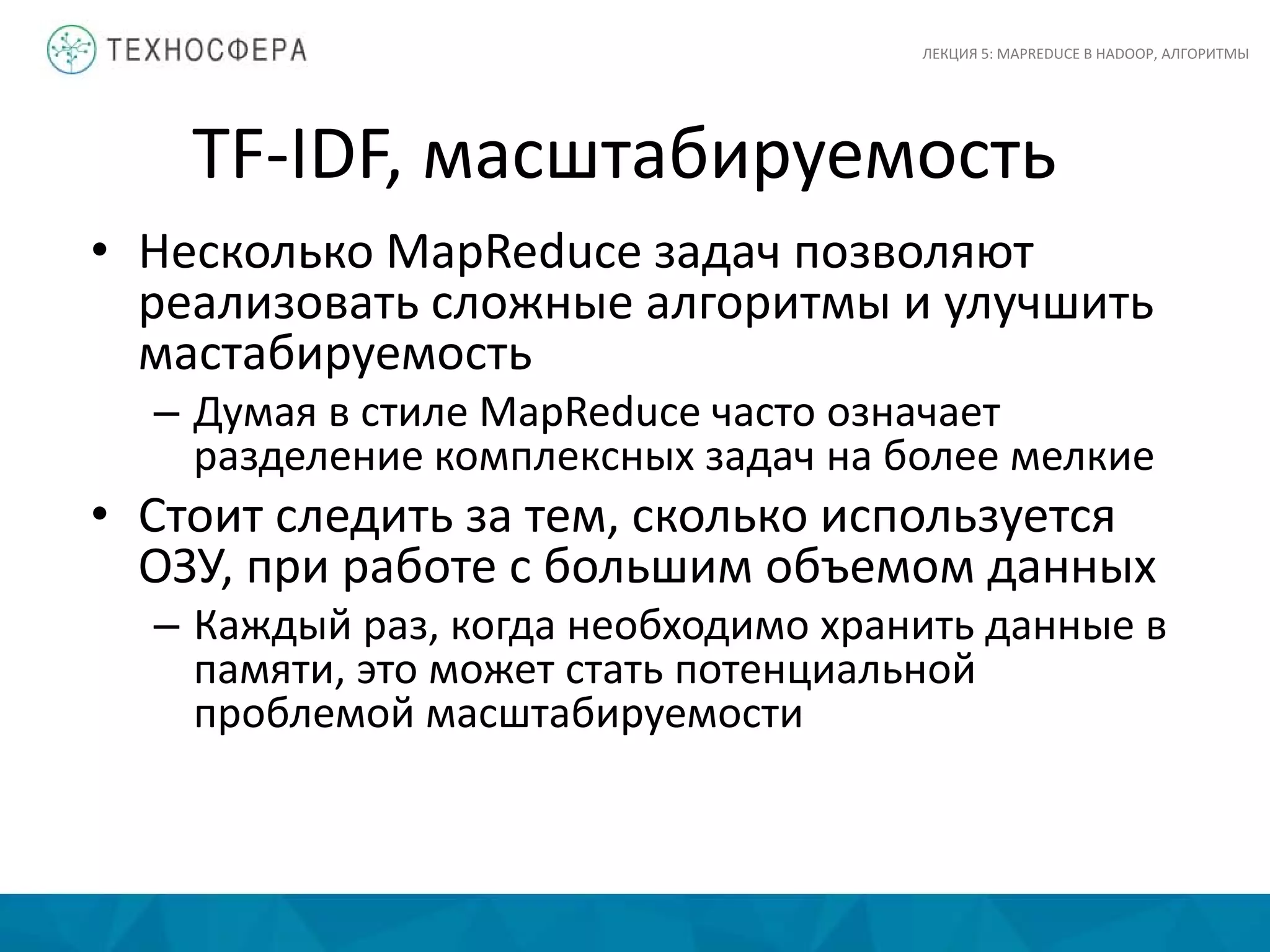 TF-IDF, масштабируемость
ЛЕКЦИЯ 5: MAPREDUCE В HADOOP, АЛГОРИТМЫ
• Несколько MapReduce задач позволяют
реализовать сложные алгоритмы и улучшить
мастабируемость
– Думая в стиле MapReduce часто означает
разделение комплексных задач на более мелкие
• Стоит следить за тем, сколько используется
ОЗУ, при работе с большим объемом данных
– Каждый раз, когда необходимо хранить данные в
памяти, это может стать потенциальной
проблемой масштабируемости
 