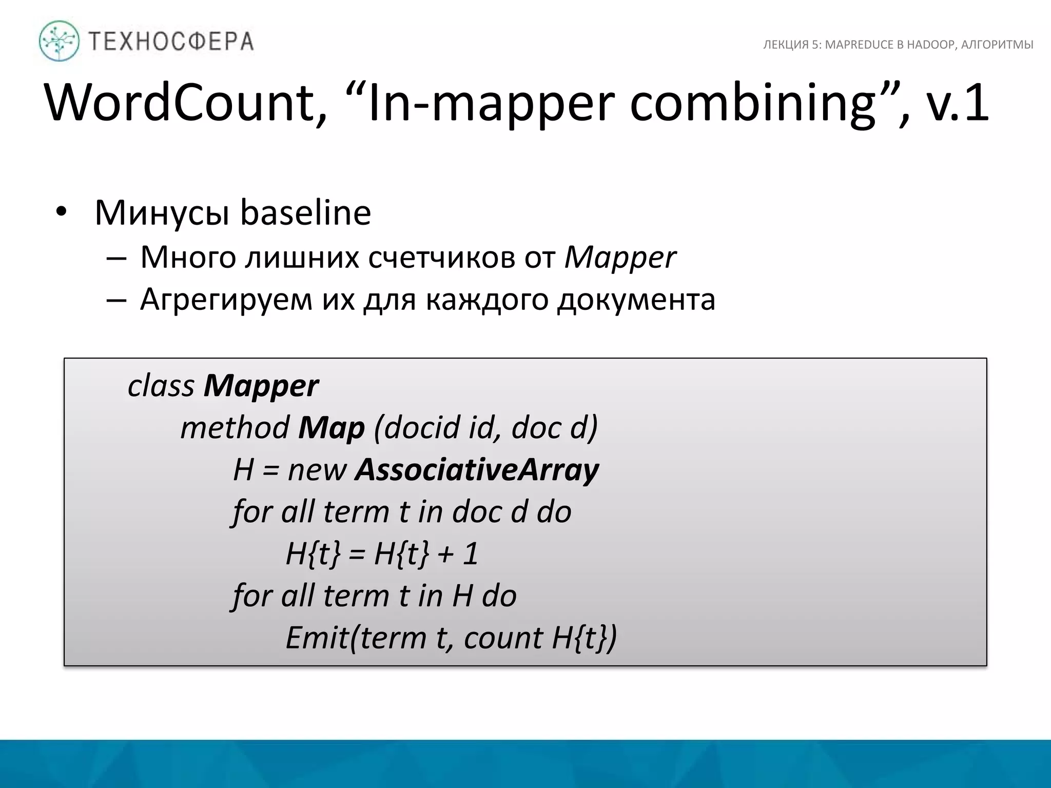 WordCount, “In-mapper combining”, v.1
ЛЕКЦИЯ 5: MAPREDUCE В HADOOP, АЛГОРИТМЫ
class Mapper
method Map (docid id, doc d)
H = new AssociativeArray
for all term t in doc d do
H{t} = H{t} + 1
for all term t in H do
Emit(term t, count H{t})
• Минусы baseline
– Много лишних счетчиков от Mapper
– Агрегируем их для каждого документа
 