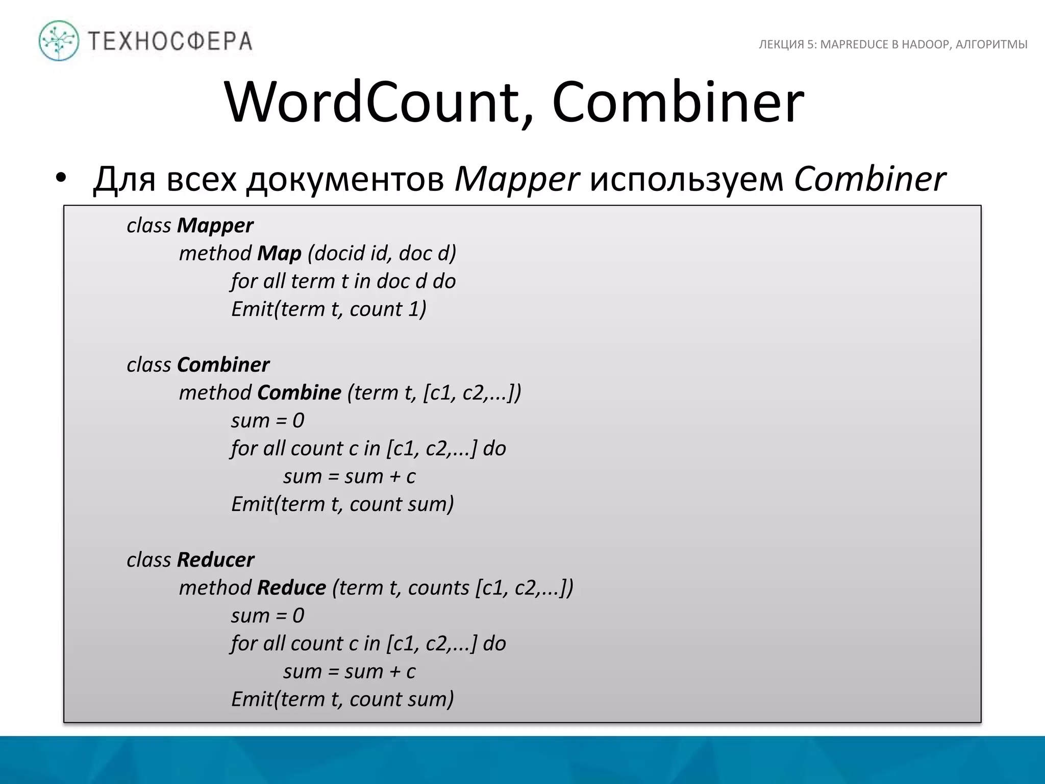 WordCount, Combiner
ЛЕКЦИЯ 5: MAPREDUCE В HADOOP, АЛГОРИТМЫ
class Mapper
method Map (docid id, doc d)
for all term t in doc d do
Emit(term t, count 1)
class Combiner
method Combine (term t, [c1, c2,...])
sum = 0
for all count c in [c1, c2,...] do
sum = sum + c
Emit(term t, count sum)
class Reducer
method Reduce (term t, counts [c1, c2,...])
sum = 0
for all count c in [c1, c2,...] do
sum = sum + c
Emit(term t, count sum)
• Для всех документов Mapper используем Combiner
 