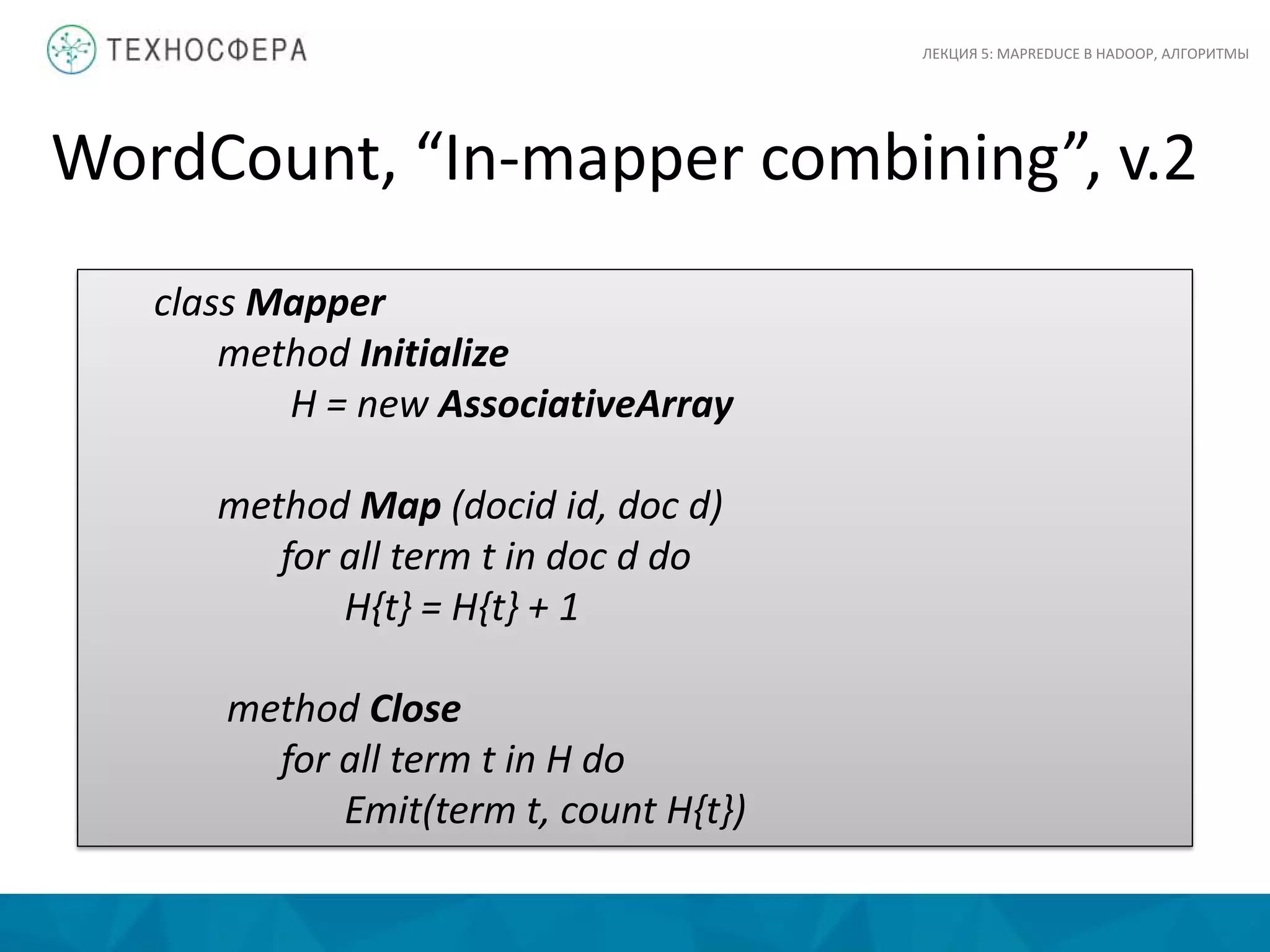 WordCount, “In-mapper combining”, v.2
ЛЕКЦИЯ 5: MAPREDUCE В HADOOP, АЛГОРИТМЫ
class Mapper
method Initialize
H = new AssociativeArray
method Map (docid id, doc d)
for all term t in doc d do
H{t} = H{t} + 1
method Close
for all term t in H do
Emit(term t, count H{t})
 