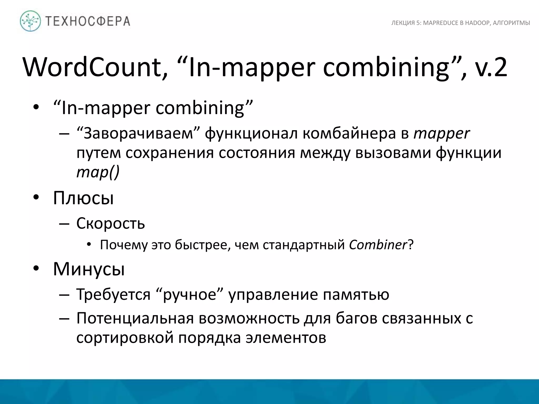 WordCount, “In-mapper combining”, v.2
ЛЕКЦИЯ 5: MAPREDUCE В HADOOP, АЛГОРИТМЫ
• “In-mapper combining”
– “Заворачиваем” функционал комбайнера в mapper
путем сохранения состояния между вызовами функции
map()
• Плюсы
– Скорость
• Почему это быстрее, чем стандартный Combiner?
• Минусы
– Требуется “ручное” управление памятью
– Потенциальная возможность для багов связанных с
сортировкой порядка элементов
 