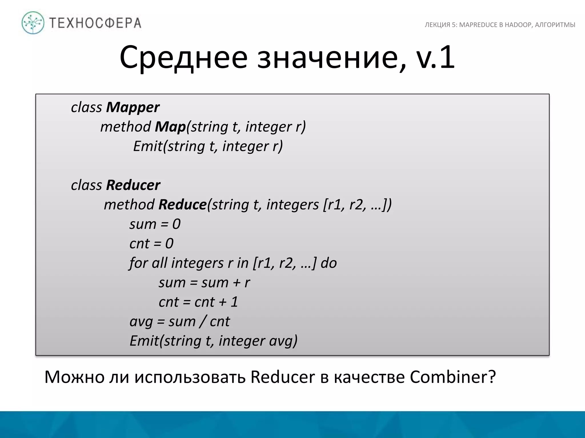 Среднее значение, v.1
ЛЕКЦИЯ 5: MAPREDUCE В HADOOP, АЛГОРИТМЫ
class Mapper
method Map(string t, integer r)
Emit(string t, integer r)
class Reducer
method Reduce(string t, integers [r1, r2, …])
sum = 0
cnt = 0
for all integers r in [r1, r2, …] do
sum = sum + r
cnt = cnt + 1
avg = sum / cnt
Emit(string t, integer avg)
Можно ли использовать Reducer в качестве Combiner?
 