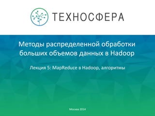 Методы распределенной обработки
больших объемов данных в Hadoop
Москва 2014
Лекция 5: MapReduce в Hadoop, алгоритмы
 