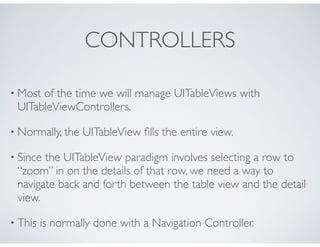 CONTROLLERS
• Most of the time we will manage UITableViews with
UITableViewControllers.
• Normally, the UITableView ﬁlls the entire view.
• Since the UITableView paradigm involves selecting a row to
“zoom” in on the details of that row, we need a way to
navigate back and forth between the table view and the detail
view.
• This is normally done with a Navigation Controller.
 