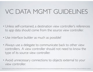 VC DATA MGMT GUIDELINES
• Unless self-contained, a destination view controller’s references
to app data should come from the source view controller.
• Use interface builder as much as possible!
• Always use a delegate to communicate back to other view
controllers. A view controller should not need to know the
type of its source view controller.
• Avoid unnecessary connections to objects external to your
view controller.
https://developer.apple.com/library/ios/featuredarticles/ViewControllerPGforiPhoneOS/ManagingDataFlowBetweenViewControllers/ManagingDataFlowBetweenViewControllers.html#//apple_ref/doc/uid/TP40007457-CH8-SW1
 