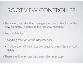 ROOTVIEW CONTROLLER
• The view controller that manages the view at the top of the
view hierarchy is know as the root view ...
