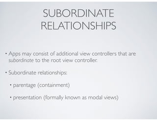 SUBORDINATE
RELATIONSHIPS
• Apps may consist of additional view controllers that are
subordinate to the root view controller.
• Subordinate relationships:
• parentage (containment)
• presentation (formally known as modal views)
 