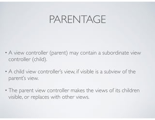PARENTAGE
• A view controller (parent) may contain a subordinate view
controller (child).
• A child view controller’s view, if visible is a subview of the
parent’s view.
• The parent view controller makes the views of its children
visible, or replaces with other views.
 