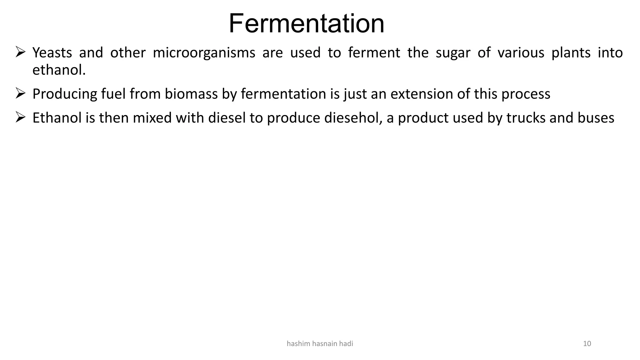 Fermentation
 Yeasts and other microorganisms are used to ferment the sugar of various plants into
ethanol.
 Producing fuel from biomass by fermentation is just an extension of this process
 Ethanol is then mixed with diesel to produce diesehol, a product used by trucks and buses
hashim hasnain hadi 10
 