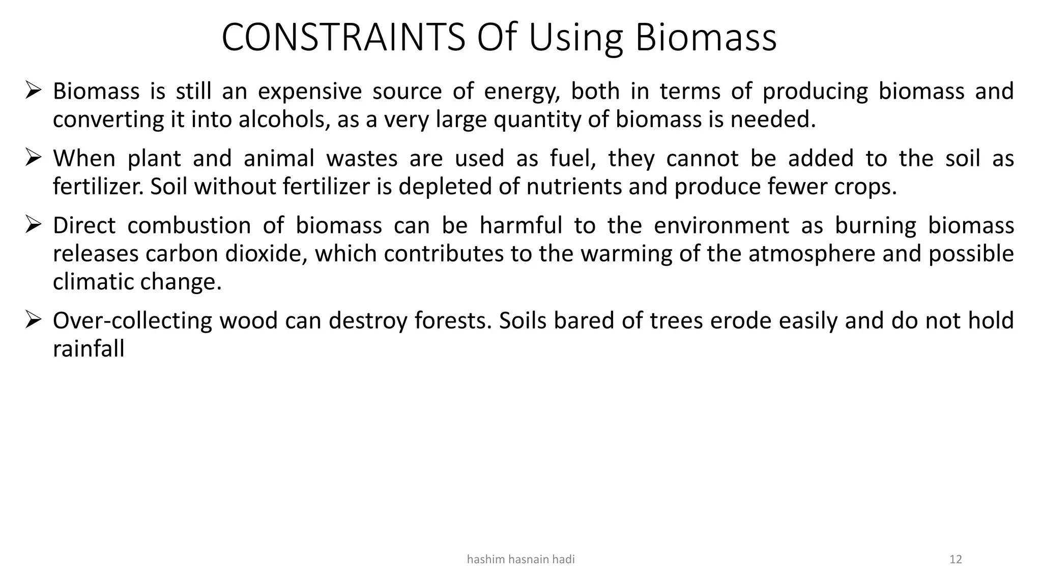 CONSTRAINTS Of Using Biomass
 Biomass is still an expensive source of energy, both in terms of producing biomass and
converting it into alcohols, as a very large quantity of biomass is needed.
 When plant and animal wastes are used as fuel, they cannot be added to the soil as
fertilizer. Soil without fertilizer is depleted of nutrients and produce fewer crops.
 Direct combustion of biomass can be harmful to the environment as burning biomass
releases carbon dioxide, which contributes to the warming of the atmosphere and possible
climatic change.
 Over-collecting wood can destroy forests. Soils bared of trees erode easily and do not hold
rainfall
hashim hasnain hadi 12
 