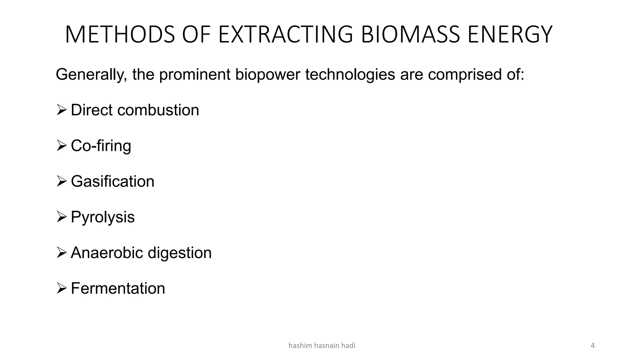 METHODS OF EXTRACTING BIOMASS ENERGY
Generally, the prominent biopower technologies are comprised of:
Direct combustion
Co-firing
Gasification
Pyrolysis
Anaerobic digestion
Fermentation
hashim hasnain hadi 4
 