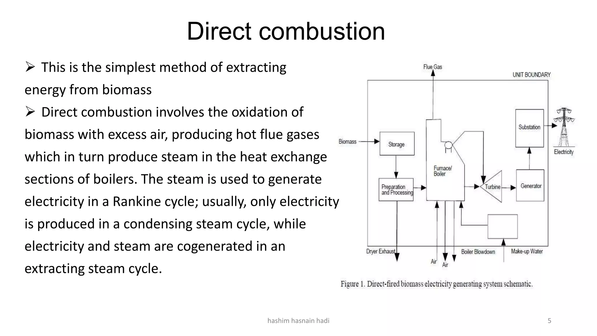 Direct combustion
 This is the simplest method of extracting
energy from biomass
 Direct combustion involves the oxidation of
biomass with excess air, producing hot flue gases
which in turn produce steam in the heat exchange
sections of boilers. The steam is used to generate
electricity in a Rankine cycle; usually, only electricity
is produced in a condensing steam cycle, while
electricity and steam are cogenerated in an
extracting steam cycle.
hashim hasnain hadi 5
 