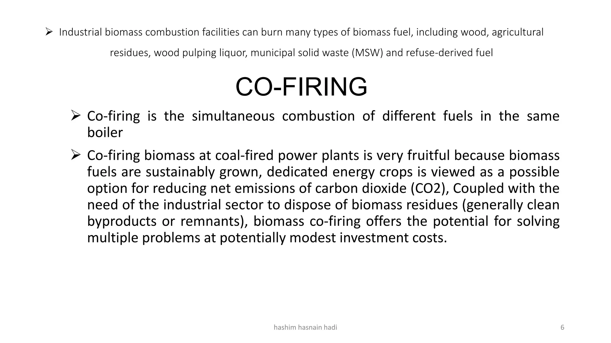  Industrial biomass combustion facilities can burn many types of biomass fuel, including wood, agricultural
residues, wood pulping liquor, municipal solid waste (MSW) and refuse-derived fuel
CO-FIRING
 Co-firing is the simultaneous combustion of different fuels in the same
boiler
 Co-firing biomass at coal-fired power plants is very fruitful because biomass
fuels are sustainably grown, dedicated energy crops is viewed as a possible
option for reducing net emissions of carbon dioxide (CO2), Coupled with the
need of the industrial sector to dispose of biomass residues (generally clean
byproducts or remnants), biomass co-firing offers the potential for solving
multiple problems at potentially modest investment costs.
hashim hasnain hadi 6
 