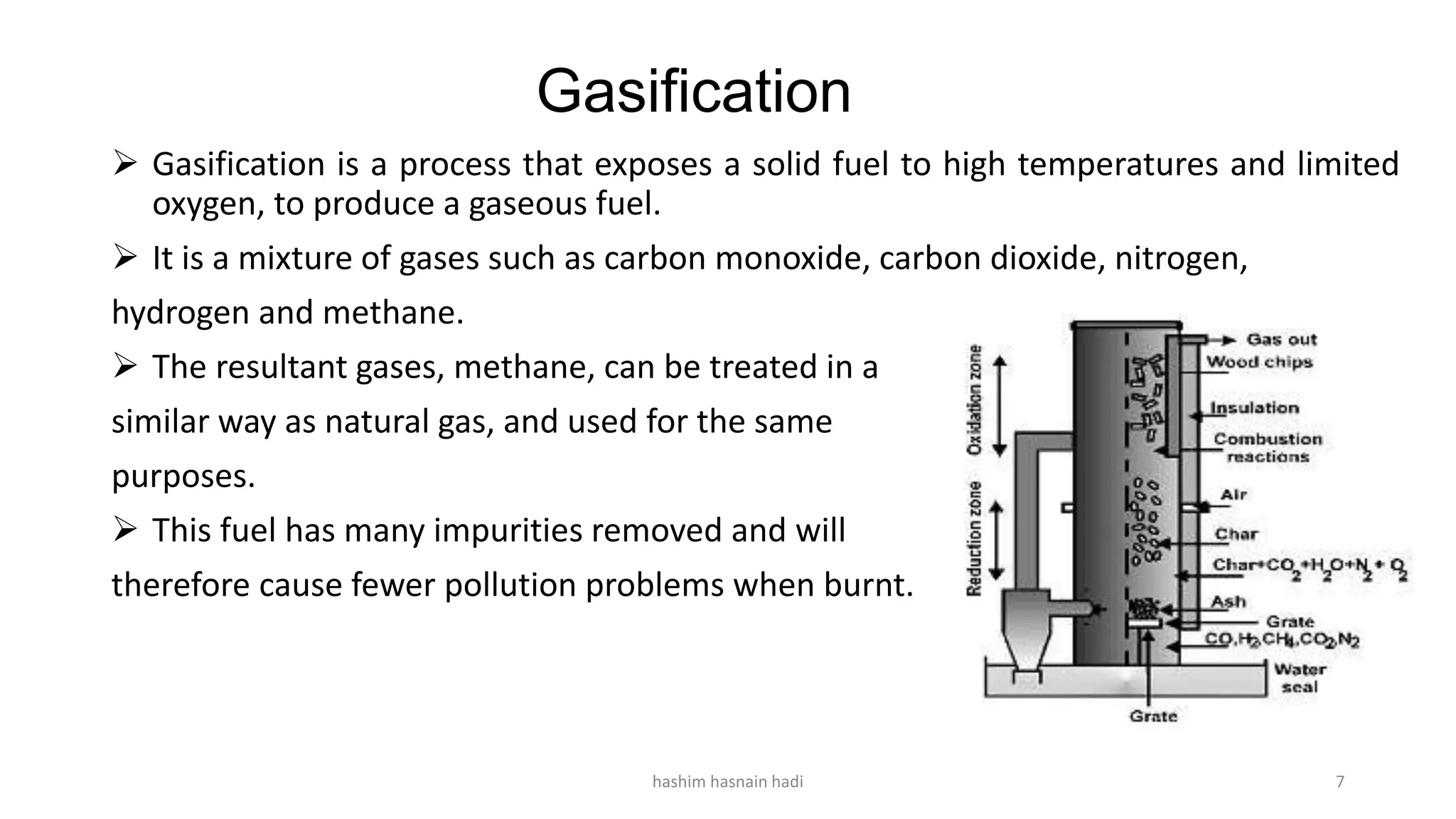 Gasification
 Gasification is a process that exposes a solid fuel to high temperatures and limited
oxygen, to produce a gaseous fuel.
 It is a mixture of gases such as carbon monoxide, carbon dioxide, nitrogen,
hydrogen and methane.
 The resultant gases, methane, can be treated in a
similar way as natural gas, and used for the same
purposes.
 This fuel has many impurities removed and will
therefore cause fewer pollution problems when burnt.
hashim hasnain hadi 7
 