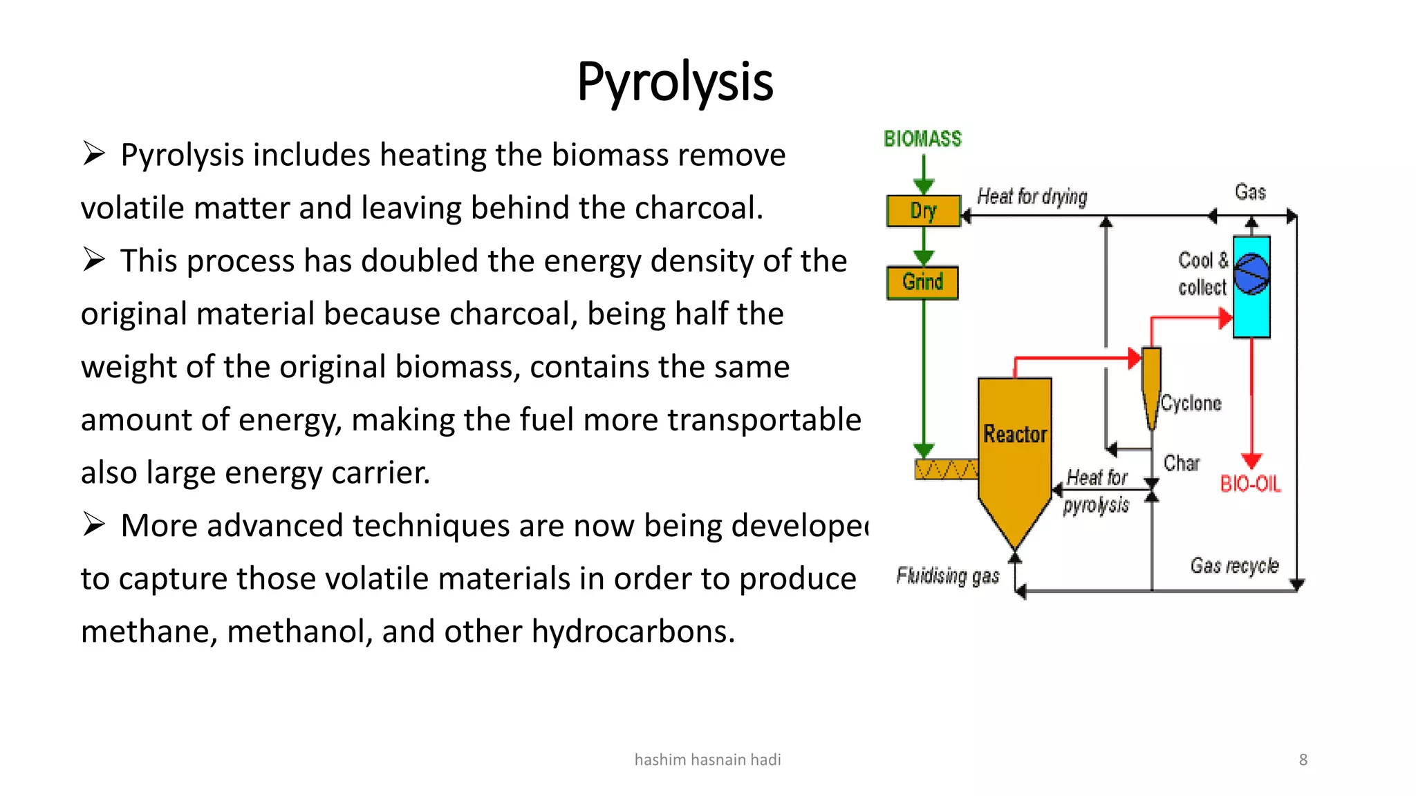 Pyrolysis
 Pyrolysis includes heating the biomass remove
volatile matter and leaving behind the charcoal.
 This process has doubled the energy density of the
original material because charcoal, being half the
weight of the original biomass, contains the same
amount of energy, making the fuel more transportable
also large energy carrier.
 More advanced techniques are now being developed
to capture those volatile materials in order to produce
methane, methanol, and other hydrocarbons.
hashim hasnain hadi 8
 