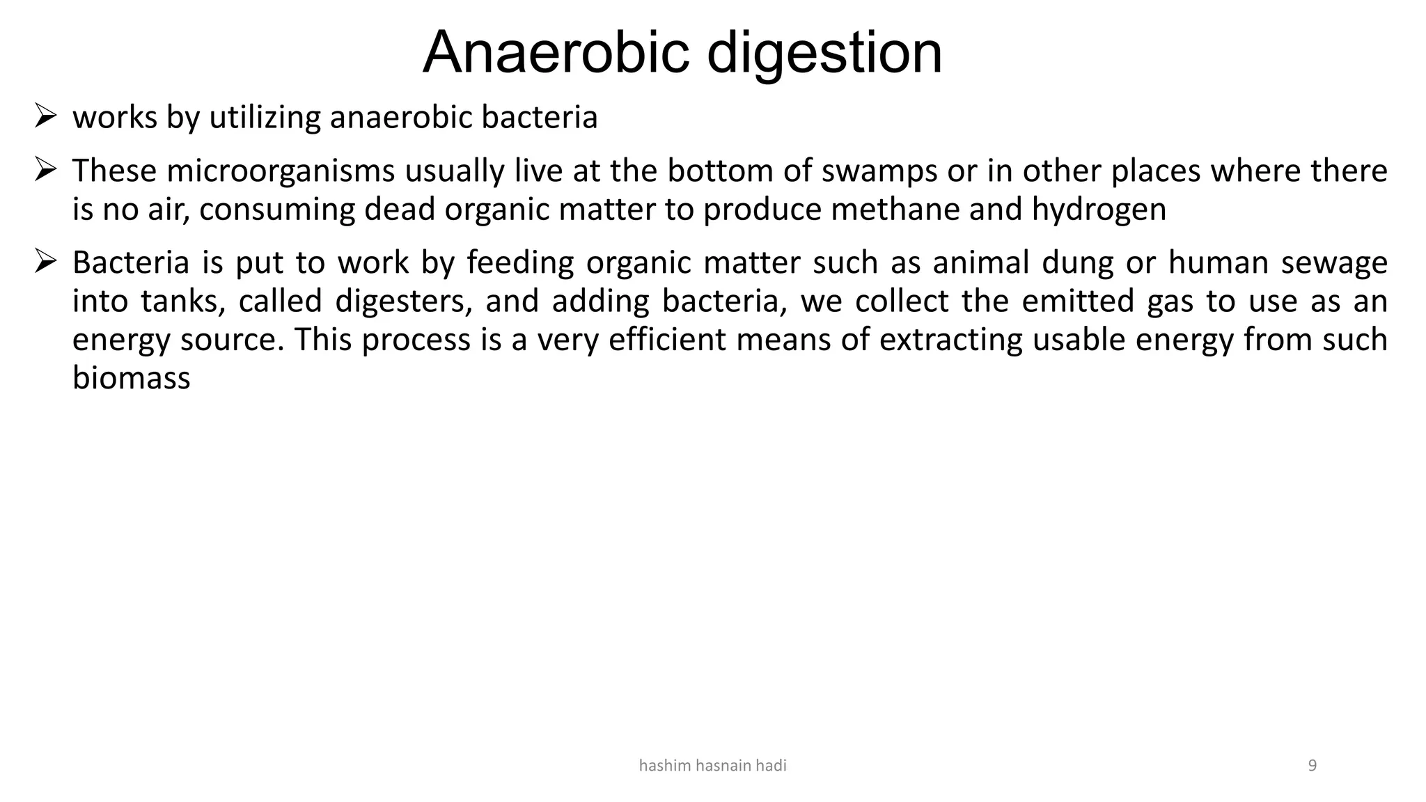 Anaerobic digestion
 works by utilizing anaerobic bacteria
 These microorganisms usually live at the bottom of swamps or in other places where there
is no air, consuming dead organic matter to produce methane and hydrogen
 Bacteria is put to work by feeding organic matter such as animal dung or human sewage
into tanks, called digesters, and adding bacteria, we collect the emitted gas to use as an
energy source. This process is a very efficient means of extracting usable energy from such
biomass
hashim hasnain hadi 9
 